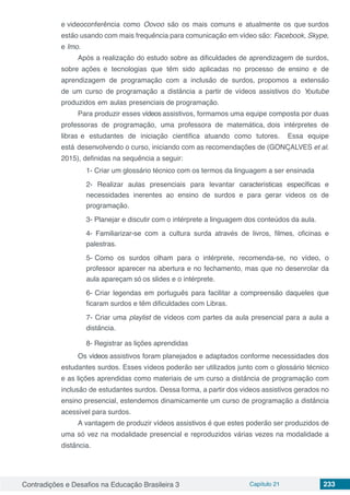 Contradições e Desafios na Educação Brasileira 3 Capítulo 21 233
e videoconfereˆncia como Oovoo sa˜o os mais comuns e atualmente os que surdos
esta˜o usando com mais frequeˆncia para comunicac¸a˜o em v´ıdeo sa˜o: Facebook, Skype,
e Imo.
Apo´s a realizac¸a˜o do estudo sobre as dificuldades de aprendizagem de surdos,
sobre ac¸o˜es e tecnologias que teˆm sido aplicadas no processo de ensino e de
aprendizagem de programação com a inclusa˜o de surdos, propomos a extensa˜o
de um curso de programação a distância a partir de v´ıdeos assistivos do Youtube
produzidos em aulas presenciais de programação.
Para produzir esses vídeos assistivos, formamos uma equipe composta por duas
professoras de programação, uma professora de matema´tica, dois inte´rpretes de
libras e estudantes de iniciac¸a˜o cient´ıfica atuando como tutores. Essa equipe
esta´ desenvolvendo o curso, iniciando com as recomendac¸o˜es de (GONC¸ALVES et al.
2015), definidas na sequeˆncia a seguir:
1- Criar um glossa´rio te´cnico com os termos da linguagem a ser ensinada
2- Realizar aulas presenciais para levantar características específicas e
necessidades inerentes ao ensino de surdos e para gerar videos os de
programação.
3- Planejar e discutir com o inte´rprete a linguagem dos conteu´dos da aula.
4- Familiarizar-se com a cultura surda atrave´s de livros, filmes, oficinas e
palestras.
5- Como os surdos olham para o inte´rprete, recomenda-se, no v´ıdeo, o
professor aparecer na abertura e no fechamento, mas que no desenrolar da
aula aparec¸am so´ os slides e o inte´rprete.
6- Criar legendas em portugueˆs para facilitar a compreensa˜o daqueles que
ficaram surdos e teˆm dificuldades com Libras.
7- Criar uma playlist de v´ıdeos com partes da aula presencial para a aula a
distaˆncia.
8- Registrar as lic¸o˜es aprendidas
Os vídeos assistivos foram planejados e adaptados conforme necessidades dos
estudantes surdos. Esses vídeos podera˜o ser utilizados junto com o glossa´rio te´cnico
e as lic¸o˜es aprendidas como materiais de um curso a distaˆncia de programação com
inclusa˜o de estudantes surdos. Dessa forma, a partir dos videos assistivos gerados no
ensino presencial, estendemos dinamicamente um curso de programação a distaˆncia
acess´ıvel para surdos.
A vantagem de produzir v´ıdeos assistivos e´ que estes podera˜o ser produzidos de
uma so´ vez na modalidade presencial e reproduzidos va´rias vezes na modalidade a
distaˆncia.
 
