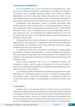 Contradições e Desafios na Educação Brasileira 3 Capítulo 21 234
5 | 	RELATOS DE EXPERIÊNCIAS
Em uma experieˆncia com um aluno de Cieˆncia da Computação surdo, foram
observadas as seguintes dificuldades: compreender os enunciados dos problemas
e convertê-los para a linguagem algor´ıtmica, mesmo com o aux´ılio de inte´rprete
(BOSCARIOLI et al. 2015). Ale´m disso, conforme Boscarioli et al. (2015), ha´ uma
impossibilidade de aferir se um determinado conceito foi corretamente assimilado pelo
aluno quando o inte´rprete na˜o tem formac¸a˜o na a´rea e o professor na˜o conhece Libras.
Considerando essas dificuldades, iniciamos a proposta metodolo´gica deste
trabalho de produzir v´ıdeos assistivos para um curso de programação a distaˆncia a
partir de aulas presenciais de programação para estudantes surdos. Neste trabalho,
produzimos v´ıdeos a partir de experieˆncias de ensino de programação, dentre as
quais destacamos duas: um experimental para avaliac¸a˜o diagno´stica de uma aula
de programação para surdos e outro aplicando parte da proposta metodolo´gica de
produc¸a˜o de v´ıdeo assistivo.
Na produc¸a˜o do primeiro v´ıdeo na Experieˆncia 1, participaram uma professora de
programação que na˜o sabe Libras, um inte´rprete de Libras com conhecimento ba´sico
de programação, duas estudantes surdas e duas estudantes ouvintes de iniciação
cient´ıfica que atuaram como observadoras.
Os conteu´dos da aula eram de introduc¸a˜o a` programação e de apresentac¸a˜o
dos principais conceitos. Nessa experieˆncia, a aula foi planejada pela professora
como outras aulas de programação, mas com interpretac¸a˜o de Libras e aplicando uma
abordagem mais pragma´tica considerando as limitac¸o˜es de dom´ınio da linguagem das
estudantes surdas.
Nessa primeira experieˆncia, na˜o houve um planejamento conjunto com
o inte´rprete de Libras e na˜o foi criado um diciona´rio com os termos te´cnicos. A
aula tinha como objetivo apenas identificar necessidades de aprendizagem das alunas
surdas e reorientar o ensino de acordo.
Ja´ na produc¸a˜o do v´ıdeo da Experieˆncia 2, participaram uma professora de Lo´gica
Matema´tica com conhecimentos ba´sicos de Libras, a professora de programação,
uma estudante surda, o inte´rprete da Experieˆncia 1, um inte´rprete de Libras sem
conhecimentos pre´vios de lo´gica e de programação e um professor de Libras, que e´
surdo.
5.1	Experieˆncia 1
Iniciada a aula e a sua gravac¸a˜o audiovisual, antes de entrar nos conceitos de
programação,aprofessoradesenvolveuinteragindocomasalunassurdasumprograma
em Linguagem Python por meio da ferramenta Python Tutor. A decisa˜o de iniciar a aula
com um exemplo pra´tico e na˜o com os conceitos essenciais de programação como
em outras aulas foi para que os conceitos fossem aprendidos de forma pra´tica, uma
vez que as dificuldades de dom´ınio da l´ıngua poderiam interferir na compreensa˜o de
 