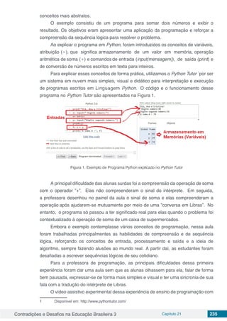 Contradições e Desafios na Educação Brasileira 3 Capítulo 21 235
conceitos mais abstratos.
O exemplo consistiu de um programa para somar dois nu´meros e exibir o
resultado. Os objetivos eram apresentar uma aplicac¸a˜o da programação e reforc¸ar a
compreensão da sequeˆncia lo´gica para resolver o problema.
Ao explicar o programa em Python, foram introduzidos os conceitos de varia´veis,
atribuic¸a˜o (=), que significa armazenamento de um valor em memo´ria, operac¸a˜o
aritme´tica de soma (+) e comandos de entrada (input(mensagem)), de sa´ıda (print) e
de conversa˜o de nu´meros escritos em texto para inteiros.
Para explicar esses conceitos de forma pra´tica, utilizamos o Python Tutor
1
por ser
um sistema em nuvem mais simples, visual e dida´tico para interpretac¸a˜o e execuc¸a˜o
de programas escritos em Linguagem Python. O co´digo e o funcionamento desse
programa no Python Tutor sa˜o apresentados na Figura 1.
Figura 1. Exemplo de Programa Python explicado no Python Tutor
A principal dificuldade das alunas surdas foi a compreensa˜o da operac¸a˜o de soma
com o operador ”+”. Elas na˜o compreenderam o sinal do inte´rprete. Em seguida,
a professora desenhou no painel da aula o sinal de soma e elas compreenderam a
operac¸a˜o apo´s ajudarem-se mutuamente por meio de uma ”conversa em Libras”. No
entanto, o programa so´ passou a ter significado real para elas quando o problema foi
contextualizado a` operac¸a˜o de soma de um caixa de supermercados.
Embora o exemplo contemplasse va´rios conceitos de programação, nessa aula
foram trabalhadas principalmentes as habilidades de compreensa˜o e de sequeˆncia
lo´gica, reforc¸ando os conceitos de entrada, processamento e sa´ıda e a ideia de
algoritmo, sempre fazendo aluso˜es ao mundo real. A partir da´ı, as estudantes foram
desafiadas a escrever sequeˆncias lo´gicas de seu cotidiano.
Para a professora de programação, as principais dificuldades dessa primeira
experieˆncia foram dar uma aula sem que as alunas olhassem para ela, falar de forma
bem pausada, expressar-se de forma mais simples e visual e ter uma sincronia de sua
fala com a traduc¸a˜o do inte´rprete de Libras.
O v´ıdeo assistivo experimental dessa experieˆncia de ensino de programação com
1	 Dispon´ıvel em: http://www.pythontutor.com/
 
