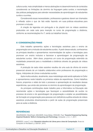 Contradições e Desafios na Educação Brasileira 3 Capítulo 21 238
cultura surda; mais simplicidade e menos abstrac¸o˜es no desenvolvimento de conteu´dos
considerando as limitac¸o˜es de dom´ınio da linguagem pelos surdos; e reorientac¸a˜o
das pra´ticas pedago´gicas para atender necessidades de aprendizagem de estudantes
surdos e ouvintes.
Considerando essas necessidades, professores e gestores devem ser chamados
a` reflexa˜o sobre o que de fato esta˜o fazendo em suas pra´ticas educativas para
promover a inclusa˜o.
A criac¸a˜o de legendas em portugueˆs e da playlist com os v´ıdeos assistivos
produzidos em cada aula para inserc¸a˜o no curso de programação a distaˆncia,
conforme as recomendac¸o˜es 6 e 7, sera˜o os trabalhos futuros.
6 | 	CONSIDERAÇÕES FINAIS
Este trabalho apresentou ac¸o˜es e tecnologias assistivas para o ensino de
programação com a inclusa˜o de estudantes surdos. A partir desse estudo, conhecemos
os principais desafios e apresentamos recomendac¸o˜es de ac¸o˜es e tecnologias para
promover um ensino inclusivo e favorecer a aprendizagem de programação de
estudantes surdos. Ale´m disso, propomos um curso de programação estendido da
modalidade presencial para a modalidade a distaˆncia atrave´s da gerac¸a˜o de v´ıdeos
assistivos.
A produc¸a˜o de cada v´ıdeo assistivo resultou de uma aula de oficina do ensino
presencial atrave´s de um trabalho colaborativo entre professores de programação e
lógica, inte´rpretes de Libras e estudantes surdos.
Apo´s muitos estudos, atualmente, essa metodologia esta´ sendo aplicada no Cefor
e apresentamos neste trabalho os primeiros relatos de experieˆncias. Como trabalhos
futuros, propomos o relato de todo o processo e apresentac¸a˜o de resultados dessas
experieˆncias, que ainda sa˜o pioneiras no dom´ınio da aprendizagem de programação.
As principais contribuic¸o˜es deste trabalho para a Informa´tica na Educac¸a˜o sa˜o
recomendar ac¸o˜es e tecnologias que favorec¸am a acessibilidade de surdos no
processo de ensino e de aprendizagem de programação e ampliar as possibilidades
de formac¸a˜o em programação para pessoas com deficieˆncia auditiva atrave´s de v´ıdeos
assistivos produzidos dinamicamente a partir de aulas de programação presenciais
para as aulas a distância.
REFERÊNCIAS
ABUZINADAH, Nihal Esam; MALIBARI, Areej Abbas; KRAUSE, Paul. Towards Empowering Hearing
Impaired Students' Skills in Computing and Technology. Computer, v. 8, n. 1, 2017.
BORGES, Lucas C. et al. Glossário interativo de Libras para a área de Computação. Anais do
Computer on the Beach, p. 550-551, 2015.
 