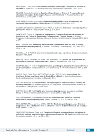 Contradições e Desafios na Educação Brasileira 3 Capítulo 21 239
BOSCARIOLI, Clodis et al. Aluno surdo na ciência da computação: Discutindo os desafios da
inclusão. In: UNIOESTE. 23º WEI-Workshop sobre Educação em Computação, CSBC, 2015.
BRANCO, Alexandre Castelo et al. Desafios e Experiências no Ensino de Programação Java
através de Educação a Distância para Pessoas com Deficiência. In: Anais do Workshop de
Informática na Escola. 2017. p. 1109.
CALÉ, Felipe Rodrigues et al. Librasti: Uma Aplicação Móvel Para Levar O Vocabulário Da
Tecnologia Da Informação Ao Público Surdo. XXII ENAPET–Brasília, 6pp, 2017.
GALLERT, Cleia Scholles; GUERRA, Elenir; POVALA, Guilherme. Sistema de ensino de algoritmos
para surdos. Anais do Computer on the Beach, p. 9-10, 2010.
GONÇALVES, Enyo et al. Produção de Videoaulas de Programação em Java Acessíveis no
Contexto de um Projeto de Capacitação Profissional para Pessoas Surdas. In: Brazilian
Symposium on Computers in Education (Simpósio Brasileiro de Informática na Educação-SBIE). 2015.
p. 877.
KRUTZ, Daniel E. et al. Enhancing the educational experience for deaf and hard of hearing
students in software engineering. In: Frontiers in Education Conference (FIE), 2015 IEEE. IEEE,
2015. p. 1-9.
OLIVEIRA, J. P. S. ProDeaf: Uma ferramenta colaborativa para a produção de conhecimento em
Libras.In: INES, 2012.
PEREIRA, Débora Fernandes; DA SILVA, Elvis Nascimento. TECLIBRAS: um protótipo Web de
apresentação de termos de informática em Libras. In: Revista Fórum, n.33. 2016.
PIMENTEL, Edson P. et al. Avaliação contínua da aprendizagem, das competências e habilidades
em programação de computadores. In: Anais do Workshop de Informática na Escola. 2003. p. 533-
544.
ROCHA, Denys Fellipe Souza; BITTENCOURT, Ig Ibert; BRITO, Patrick. AssistLibras: Um
Assistente Gráfico para Construção de Sinais 3D da LIBRAS. In: Anais dos Workshops do
Congresso Brasileiro de Informática na Educação. 2013.
SANTOS, Ronnie ES et al. Informática na educação especial: uma discussão no contexto da
educação de surdos. In: Brazilian Symposium on Computers in Education (Simpósio Brasileiro de
Informática na Educação-SBIE). 2014. p. 622.
SANTOS, Ronnie ES et al. Proglib: Uma linguagem de programaçao baseada na escrita de
Libras. In: Anais do Workshop de Informática na Escola. 2011. p. 1533-1542.
SANTOS SOBRINHA, Vitória Heliane Pereira et al. Plataforma para Auxílio ao Ensino de
Programação e Robótica Pedagógica. Revista Principia, v. 1, n. 31, p. 104-112, 2016.
SILVA SOARES, Maikon Igor et al. VISUAL JO2: Um Objeto de Aprendizagem para o Ensino de
Programação Java a Deficientes Físicos e Auditivos através do Estímulo Visual–Um Estudo de
Caso. RENOTE, v. 12, n. 2.
SOUZA SANTOS, Ronnie Edson et al. Trabalhando lógica de programação com portadores de
deficiência auditiva: a experiência com a Linguagem Proglib e a IDE Hands. Revista Brasileira de
Computação Aplicada, v. 6, n. 1, p. 32-44, 2014.
 