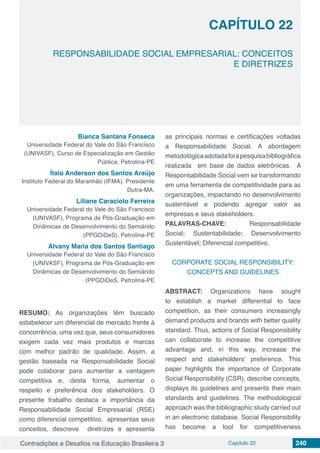 Contradições e Desafios na Educação Brasileira 3 Capítulo 22 240
RESPONSABILIDADE SOCIAL EMPRESARIAL: CONCEITOS
E DIRETRIZES
CAPÍTULO 22
doi
Bianca Santana Fonseca
Universidade Federal do Vale do São Francisco
(UNIVASF), Curso de Especialização em Gestão
Pública. Petrolina-PE
Ítalo Anderson dos Santos Araújo
Instituto Federal do Maranhão (IFMA). Presidente
Dutra-MA.
Liliane Caraciolo Ferreira
Universidade Federal do Vale do São Francisco
(UNIVASF), Programa de Pós-Graduação em
Dinâmicas de Desenvolvimento do Semiárido
(PPGDiDeS). Petrolina-PE
Alvany Maria dos Santos Santiago
Universidade Federal do Vale do São Francisco
(UNIVASF), Programa de Pós-Graduação em
Dinâmicas de Desenvolvimento do Semiárido
(PPGDiDeS. Petrolina-PE
RESUMO: As organizações têm buscado
estabelecer um diferencial de mercado frente à
concorrência, uma vez que, seus consumidores
exigem cada vez mais produtos e marcas
com melhor padrão de qualidade. Assim, a
gestão baseada na Responsabilidade Social
pode colaborar para aumentar a vantagem
competitiva e, desta forma, aumentar o
respeito e preferência dos stakeholders. O
presente trabalho destaca a importância da
Responsabilidade Social Empresarial (RSE)
como diferencial competitivo, apresentas seus
conceitos, descreve diretrizes e apresenta
as principais normas e certificações voltadas
a Responsabilidade Social. A abordagem
metodológicaadotadafoiapesquisabibliográfica
realizada em base de dados eletrônicas. A
Responsabilidade Social vem se transformando
em uma ferramenta de competitividade para as
organizações, impactando no desenvolvimento
sustentável e podendo agregar valor as
empresas e seus stakeholders.
PALAVRAS-CHAVE: Responsabilidade
Social; Sustentabilidade; Desenvolvimento
Sustentável; Diferencial competitivo.
CORPORATE SOCIAL RESPONSIBILITY:
CONCEPTS AND GUIDELINES
ABSTRACT: Organizations have sought
to establish a market differential to face
competition, as their consumers increasingly
demand products and brands with better quality
standard. Thus, actions of Social Responsibility
can collaborate to increase the competitive
advantage and, in this way, increase the
respect and stakeholders’ preference. This
paper highlights the importance of Corporate
Social Responsibility (CSR), describe concepts,
displays its guidelines and presents their main
standards and guidelines. The methodological
approach was the bibliographic study carried out
in an electronic database. Social Responsibility
has become a tool for competitiveness
 