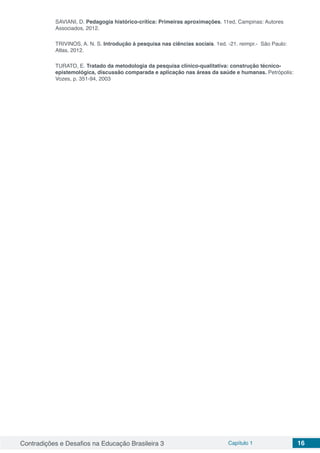 Contradições e Desafios na Educação Brasileira 3 Capítulo 1 16
SAVIANI, D. Pedagogia histórico-crítica: Primeiras aproximações. 11ed, Campinas: Autores
Associados, 2012.
TRIVINOS, A. N. S. Introdução à pesquisa nas ciências sociais. 1ed. -21. reimpr.- São Paulo:
Atlas, 2012.
TURATO, E. Tratado da metodologia da pesquisa clínico-qualitativa: construção técnico-
epistemológica, discussão comparada e aplicação nas áreas da saúde e humanas. Petrópolis:
Vozes, p. 351-94, 2003
 