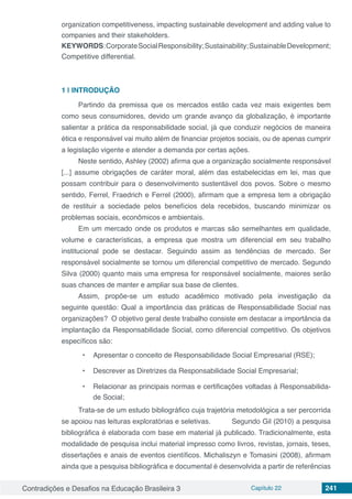 Contradições e Desafios na Educação Brasileira 3 Capítulo 22 241
organization competitiveness, impacting sustainable development and adding value to
companies and their stakeholders.
KEYWORDS:CorporateSocialResponsibility;Sustainability;SustainableDevelopment;
Competitive differential.
1 | 	INTRODUÇÃO
Partindo da premissa que os mercados estão cada vez mais exigentes bem
como seus consumidores, devido um grande avanço da globalização, é importante
salientar a prática da responsabilidade social, já que conduzir negócios de maneira
ética e responsável vai muito além de financiar projetos sociais, ou de apenas cumprir
a legislação vigente e atender a demanda por certas ações.
Neste sentido, Ashley (2002) afirma que a organização socialmente responsável
[...] assume obrigações de caráter moral, além das estabelecidas em lei, mas que
possam contribuir para o desenvolvimento sustentável dos povos. Sobre o mesmo
sentido, Ferrel, Fraedrich e Ferrel (2000), afirmam que a empresa tem a obrigação
de restituir a sociedade pelos benefícios dela recebidos, buscando minimizar os
problemas sociais, econômicos e ambientais.
Em um mercado onde os produtos e marcas são semelhantes em qualidade,
volume e características, a empresa que mostra um diferencial em seu trabalho
institucional pode se destacar. Seguindo assim as tendências de mercado. Ser
responsável socialmente se tornou um diferencial competitivo de mercado. Segundo
Silva (2000) quanto mais uma empresa for responsável socialmente, maiores serão
suas chances de manter e ampliar sua base de clientes.
Assim, propõe-se um estudo acadêmico motivado pela investigação da
seguinte questão: Qual a importância das práticas de Responsabilidade Social nas
organizações? O objetivo geral deste trabalho consiste em destacar a importância da
implantação da Responsabilidade Social, como diferencial competitivo. Os objetivos
específicos são:
•	 Apresentar o conceito de Responsabilidade Social Empresarial (RSE);
•	 Descrever as Diretrizes da Responsabilidade Social Empresarial;
•	 Relacionar as principais normas e certificações voltadas à Responsabilida-
de Social;
Trata-se de um estudo bibliográfico cuja trajetória metodológica a ser percorrida
se apoiou nas leituras exploratórias e seletivas.	 Segundo Gil (2010) a pesquisa
bibliográfica é elaborada com base em material já publicado. Tradicionalmente, esta
modalidade de pesquisa inclui material impresso como livros, revistas, jornais, teses,
dissertações e anais de eventos científicos. Michaliszyn e Tomasini (2008), afirmam
ainda que a pesquisa bibliográfica e documental é desenvolvida a partir de referências
 
