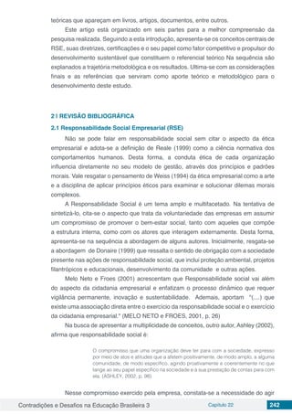 Contradições e Desafios na Educação Brasileira 3 Capítulo 22 242
teóricas que apareçam em livros, artigos, documentos, entre outros.
Este artigo está organizado em seis partes para a melhor compreensão da
pesquisa realizada. Seguindo a esta introdução, apresenta-se os conceitos centrais de
RSE, suas diretrizes, certificações e o seu papel como fator competitivo e propulsor do
desenvolvimento sustentável que constituem o referencial teórico Na sequência são
explanados a trajetória metodológica e os resultados. Ultima-se com as considerações
finais e as referências que serviram como aporte teórico e metodológico para o
desenvolvimento deste estudo.
2 | 	REVISÃO BIBLIOGRÁFICA
2.1	Responsabilidade Social Empresarial (RSE)
Não se pode falar em responsabilidade social sem citar o aspecto da ética
empresarial e adota-se a definição de Reale (1999) como a ciência normativa dos
comportamentos humanos. Desta forma, a conduta ética de cada organização
influencia diretamente no seu modelo de gestão, através dos princípios e padrões
morais. Vale resgatar o pensamento de Weiss (1994) da ética empresarial como a arte
e a disciplina de aplicar princípios éticos para examinar e solucionar dilemas morais
complexos.
A Responsabilidade Social é um tema amplo e multifacetado. Na tentativa de
sintetizá-lo, cita-se o aspecto que trata da voluntariedade das empresas em assumir
um compromisso de promover o bem-estar social, tanto com aqueles que compõe
a estrutura interna, como com os atores que interagem externamente. Desta forma,
apresenta-se na sequência a abordagem de alguns autores. Inicialmente, resgata-se
a abordagem de Donaire (1999) que ressalta o sentido de obrigação com a sociedade
presente nas ações de responsabilidade social, que inclui proteção ambiental, projetos
filantrópicos e educacionais, desenvolvimento da comunidade e outras ações.
Melo Neto e Froes (2001) acrescentam que Responsabilidade social vai além
do aspecto da cidadania empresarial e enfatizam o processo dinâmico que requer
vigilância permanente, inovação e sustentabilidade. Ademais, aportam "(....) que
existe uma associação direta entre o exercício da responsabilidade social e o exercício
da cidadania empresarial." (MELO NETO e FROES, 2001, p. 26)
Na busca de apresentar a multiplicidade de conceitos, outro autor, Ashley (2002),
afirma que responsabilidade social é:
O compromisso que uma organização deve ter para com a sociedade, expresso
por meio de atos e atitudes que a afetem positivamente, de modo amplo, a alguma
comunidade, de modo específico, agindo proativamente e coerentemente no que
tange ao seu papel específico na sociedade e à sua prestação de contas para com
ela. (ASHLEY, 2002, p. 98)
Nesse compromisso exercido pela empresa, constata-se a necessidade do agir
 