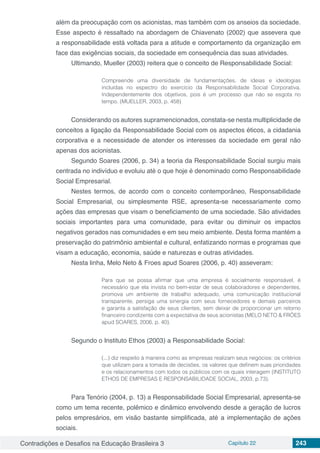 Contradições e Desafios na Educação Brasileira 3 Capítulo 22 243
além da preocupação com os acionistas, mas também com os anseios da sociedade.
Esse aspecto é ressaltado na abordagem de Chiavenato (2002) que assevera que
a responsabilidade está voltada para a atitude e comportamento da organização em
face das exigências sociais, da sociedade em consequência das suas atividades.
Ultimando, Mueller (2003) reitera que o conceito de Responsabilidade Social:
Compreende uma diversidade de fundamentações, de ideias e ideologias
incluídas no espectro do exercício da Responsabilidade Social Corporativa.
Independentemente dos objetivos, pois é um processo que não se esgota no
tempo. (MUELLER, 2003, p. 458)
Considerando os autores supramencionados, constata-se nesta multiplicidade de
conceitos a ligação da Responsabilidade Social com os aspectos éticos, a cidadania
corporativa e a necessidade de atender os interesses da sociedade em geral não
apenas dos acionistas.
Segundo Soares (2006, p. 34) a teoria da Responsabilidade Social surgiu mais
centrada no indivíduo e evoluiu até o que hoje é denominado como Responsabilidade
Social Empresarial.
Nestes termos, de acordo com o conceito contemporâneo, Responsabilidade
Social Empresarial, ou simplesmente RSE, apresenta-se necessariamente como
ações das empresas que visam o beneficiamento de uma sociedade. São atividades
sociais importantes para uma comunidade, para evitar ou diminuir os impactos
negativos gerados nas comunidades e em seu meio ambiente. Desta forma mantém a
preservação do patrimônio ambiental e cultural, enfatizando normas e programas que
visam a educação, economia, saúde e naturezas e outras atividades.
Nesta linha, Melo Neto & Froes apud Soares (2006, p. 40) asseveram:
Para que se possa afirmar que uma empresa é socialmente responsável, é
necessário que ela invista no bem-estar de seus colaboradores e dependentes,
promova um ambiente de trabalho adequado, uma comunicação institucional
transparente, persiga uma sinergia com seus fornecedores e demais parceiros
e garanta a satisfação de seus clientes, sem deixar de proporcionar um retorno
financeiro condizente com a expectativa de seus acionistas (MELO NETO & FRÓES
apud SOARES, 2006, p. 40).
Segundo o Instituto Ethos (2003) a Responsabilidade Social:
(...) diz respeito à maneira como as empresas realizam seus negócios: os critérios
que utilizam para a tomada de decisões, os valores que definem suas prioridades
e os relacionamentos com todos os públicos com os quais interagem (INSTITUTO
ETHOS DE EMPRESAS E RESPONSABILIDADE SOCIAL, 2003, p.73).
Para Tenório (2004, p. 13) a Responsabilidade Social Empresarial, apresenta-se
como um tema recente, polêmico e dinâmico envolvendo desde a geração de lucros
pelos empresários, em visão bastante simplificada, até a implementação de ações
sociais.
 