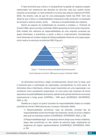 Contradições e Desafios na Educação Brasileira 3 Capítulo 22 244
É fator primordial que a ética e a transparência na gestão de negócios estejam
relacionadas nas conjecturas das decisões do dia-a-dia, visto que, podem causar
impactos na sociedade, no meio ambiente e no futuro dos próprios negócios (ETHOS,
2003). No entanto, nota se que há uma preocupação diante das RSE. Com isso
observar que a ética e a sustentabilidade empresarial estão presentes na prestação
de serviços e valores sociais, sendo 	 vital para a competitividade dos negócios.
Dentro do aspecto da multiplicidade de conceitos e modelos, a Pirâmide de
Carroll (1999), apud Lourenço e Schröder (2003) apresenta-se como ponto importante.
Este modelo tem relaciona as responsabilidades de uma empresa composta por
quatro dimensões: a econômica, a social, a ética e a discricionária. Consideradas
como dimensão do modelo integral da Responsabilidade Social de uma organização,
como mostra na estrutura da pirâmide RSE (Figura1).
Figura 1 - Pirâmide da Responsabilidade Social Empresarial.
Fonte: Baseado em Carroll, 1999 apud Lourenço e Schröder (2003)
As dimensões econômica e legal, simultaneamente, devem ficar na base, pois
é essencial para a sustentação da organização, principalmente no curto prazo. As
dimensões ética e filantrópica, embora sejam importantes em uma organização e se
constituam como socialmente responsável, no curto prazo não impactam de forma
expressiva na sustentabilidade da empresa, apesar de ter grande relevância no sucesso
organizacional à longo prazo (CARROLL, 1999 apud LOURENÇO; SCHRÖDER,
2003, p. 35).
Detalha-se a seguir os quatro conceitos de responsabilidade citados no modelo
piramidal de Carroll (1999) descrito por Lourenço e Schröder (2003).
1) Responsabilidade econômica: base da pirâmide, principal tipo de
responsabilidade social encontradas nas empresas, sendo os lucros o objetivo
pelo qual as empresas existem (LOURENÇO; SCHRÖDER, 2003, p. 38).
2) Responsabilidade legal:  as empresas devem atingir suas metas e objetivos,
sejam eles econômicos ou não, dentro da estrutura legal, obedecendo às
exigências de órgãos regulamentadores (LOURENÇO; SCHRÖDER, 2003,
p. 38).
 