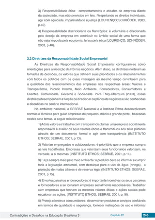 Contradições e Desafios na Educação Brasileira 3 Capítulo 22 245
3) Responsabilidade ética:  comportamentos e atitudes da empresa diante
da sociedade, mas não previstos em leis. Respeitando os direitos individuais,
agir com equidade, imparcialidade e justiça (LOURENÇO; SCHRÖDER, 2003,
p.40).
4) Responsabilidade discricionária ou filantrópica: é voluntária e direcionada
pelo desejo da empresa em contribuir no âmbito social de uma forma que
não seja imposta pela economia, lei ou pela ética (LOURENÇO; SCHRÖDER,
2003, p.40).
2.2	Diretrizes da Responsabilidade Social Empresarial
As Diretrizes da Responsabilidade Social Empresarial configuram-se como
orientações para a inserção da RS nos negócios. Além disso, as diretrizes norteiam as
tomadas de decisões, os valores que definem suas prioridades e os relacionamentos
com todos os públicos com os quais interagem ao mesmo tempo contribuem para
a qualidade dos relacionamentos das empresas nas respectivas áreas: Valores e
Transparência, Público Interno, Meio Ambiente, Fornecedores, Consumidores e
Clientes, Comunidade, Governo e Sociedade. Para Thiry-Cherques (2003), essas
diretrizes desempenham a função de direcionar os planos de negócios e são conhecidas
e discutidas no cenário internacional.
No ambiente nacional, o SEBRAE Nacional e o Instituto Ethos desenvolveram
normas e técnicas para guiar empresas de pequeno, médio e grande porte, baseadas
nestes sete temas, a seguir relacionados:
1)Adotevaloresetrabalhecomtransparência:tornarumaempresasocialmente
responsável é avaliar os seus valores éticos e transmiti-los aos seus públicos
através de um documento formal e agir com transparência (INSTITUTO
ETHOS; SEBRAE, 2001, p.13).
2) Valorize empregados e colaboradores: é prioritário que a empresa cumpra
as leis trabalhistas. Empresas que valorizam seus funcionários valorizam, na
verdade, a si mesmas (INSTITUTO ETHOS; SEBRAE, 2001, p.14).
3) Faça sempre mais pelo meio ambiente: o produtor deve se informar e cumprir
toda a legislação ambiental, com destaque para o uso da água (ortoga), a
proteção de matas ciliares e de reserva legal (INSTITUTO ETHOS; SEBRAE,
2001, p.15).
4) Envolva parceiros e fornecedores: é importante incentivar os seus parceiros
e fornecedores a se tornarem empresas socialmente responsáveis. Trabalhar
com empresas que tenham os mesmos valores éticos e ações sociais pode
escalonar as ações. (INSTITUTO ETHOS; SEBRAE, 2001, p.16).
5) Proteja clientes e consumidores: desenvolver produtos e serviços confiáveis
em termos de qualidade e segurança, fornecer instruções de uso e informar
 