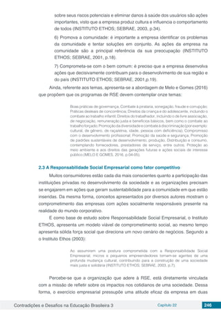 Contradições e Desafios na Educação Brasileira 3 Capítulo 22 246
sobre seus riscos potenciais e eliminar danos à saúde dos usuários são ações
importantes, visto que a empresa produz cultura e influencia o comportamento
de todos (INSTITUTO ETHOS; SEBRAE, 2003, p.34).
6) Promova a comunidade: é importante a empresa identificar os problemas
da comunidade e tentar soluções em conjunto. As ações da empresa na
comunidade são a principal referência da sua preocupação (INSTITUTO
ETHOS; SEBRAE, 2001, p.18).
7) Comprometa-se com o bem comum: é preciso que a empresa desenvolva
ações que decisivamente contribuam para o desenvolvimento de sua região e
do país (INSTITUTO ETHOS; SEBRAE, 2001,p.19).
Ainda, referente aos temas, apresenta-se a abordagem de Melo e Gomes (2016)
que propõem que os programas de RSE devem contemplar onze temas:
Boas práticas de governança; Combate à pirataria, sonegação, fraude e corrupção;
Práticas desleais de concorrência; Direitos da criança e do adolescente, incluindo o
combate ao trabalho infantil; Direitos do trabalhador, incluindo o de livre associação,
de negociação, remuneração justa e benefícios básicos, bem como o combate ao
trabalhoforçado;Promoçãodadiversidadeecombateàdiscriminação(porexemplo:
cultural, de gênero, de raça/etnia, idade, pessoa com deficiência); Compromisso
com o desenvolvimento profissional; Promoção da saúde e segurança; Promoção
de padrões sustentáveis de desenvolvimento, produção, Distribuição e consumo,
contemplando fornecedores, prestadores de serviço, entre outros; Proteção ao
meio ambiente e aos direitos das gerações futuras e ações sociais de interesse
público (MELO E GOMES, 2016, p.04-05).
2.3	A Responsabilidade Social Empresarial como fator competitivo
Muitos consumidores estão cada dia mais conscientes quanto a participação das
instituições privadas no desenvolvimento da sociedade e as organizações precisam
se engajarem em ações que geram sustentabilidade para a comunidade em que estão
inseridas. Da mesma forma, conceitos apresentados por diversos autores mostram o
comprometimento das empresas com ações socialmente responsáveis presente na
realidade do mundo corporativo.
E como base de estudo sobre Responsabilidade Social Empresarial, o Instituto
ETHOS, apresenta um modelo viável de comprometimento social, ao mesmo tempo
apresenta sólida força social que direciona um novo cenário de negócios. Segundo a
o Instituto Ethos (2003):
Ao assumirem uma postura comprometida com a Responsabilidade Social
Empresarial, micros e pequenos empreendedores tornam-se agentes de uma
profunda mudança cultural, contribuindo para a construção de uma sociedade
mais justa e solidária (INSTITUTO ETHOS; SEBRAE, 2003, p.7).
Percebe-se que a organização que adere à RSE, está diretamente vinculada
com a missão de refletir sobre os impactos nos cotidianos de uma sociedade. Dessa
forma, o exercício empresarial pressupõe uma atitude eficaz da empresa em duas
 