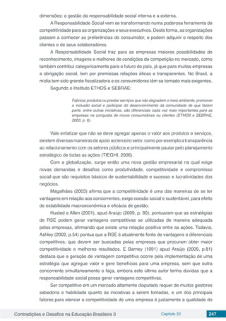 Contradições e Desafios na Educação Brasileira 3 Capítulo 22 247
dimensões: a gestão da responsabilidade social interna e a externa.
A Responsabilidade Social vem se transformando numa poderosa ferramenta de
competitividade para as organizações e seus executivos. Desta forma, as organizações
passam a conhecer as preferências do consumidor, e podem adquirir o respeito dos
clientes e de seus colaboradores.
A Responsabilidade Social traz para as empresas maiores possibilidades de
reconhecimento, imagens e melhores de condições de competição no mercado, como
também contribui categoricamente para o futuro do país, já que para muitas empresas
a obrigação social, tem por premissas relações éticas e transparentes. No Brasil, a
mídia tem sido grande fiscalizadora e os consumidores têm se tornado mais exigentes.
Segundo o Instituto ETHOS e SEBRAE:
Fabricar produtos ou prestar serviços que não degradem o meio ambiente, promover
a inclusão social e participar do desenvolvimento da comunidade de que fazem
parte, entre outras iniciativas, são diferenciais cada vez mais importantes para as
empresas na conquista de novos consumidores ou clientes (ETHOS e SEBRAE,
2003, p. 6).
Vale enfatizar que não se deve agregar apenas o valor aos produtos e serviços,
existem diversas maneiras de apoio ao terceiro setor, como por exemplo a transparência
ao relacionamento com os setores públicos e principalmente pautar pelo planejamento
estratégico de todas as ações (TIEGHI, 2006).
Com a globalização, surge então uma nova gestão empresarial na qual exige
novas demandas e desafios como produtividade, competitividade e compromisso
social que são requisitos básicos de sustentabilidade e sucesso e lucratividades dos
negócios.
Magalhães (2003) afirma que a competitividade é uma das maneiras de se ter
vantagens em relação aos concorrentes, exige coesão social e sustentável, para efeito
de estabilidade macroeconômica e eficácia de gestão.
Husted e Allen (2001), apud Araújo (2009, p. 80), pontuaram que as estratégias
de RSE podem gerar vantagens competitivas se utilizadas de maneira adequada
pelas empresas, afirmando que existe uma relação positiva entre as ações. Todavia,
Ashley (2002, p.54) pontua que a RSE é atualmente fonte de vantagens e diferenciais
competitivos, que devem ser buscadas pelas empresas que procuram obter maior
competitividade e melhores resultados. E Barney (1991) apud Araújo (2009, p.81)
destaca que a geração de vantagem competitiva ocorre pela implementação de uma
estratégia que agregue valor e gere benefícios para uma empresa, sem que outra
concorrente simultaneamente o faça, embora este último autor tenha dúvidas que a
responsabilidade social possa gerar vantagens competitivas.
Ser competitivo em um mercado altamente disputado requer de muitos gestores
sabedoria e habilidade quanto às iniciativas a serem tomadas, e um dos principais
fatores para elencar a competitividade de uma empresa é justamente a qualidade do
 