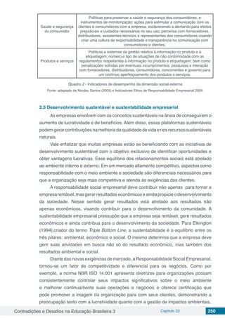 Contradições e Desafios na Educação Brasileira 3 Capítulo 22 250
Saúde e segurança
do consumidor
Políticas para preservar a saúde e segurança dos consumidores, e
instrumentos de monitorização; ações para estimular a comunicação com os
clientes e consumidores com a empresa, esclarecendo a alertando para efeitos
prejudiciais e cuidados necessários no seu uso; parcerias com fornecedores,
distribuidores, assistentes técnicos e representantes dos consumidores visando
criar uma cultura de responsabilidade e transparência na comunicação com
consumidores e clientes;
Produtos e serviços
Políticas e sistemas de gestão relativa à informação no produto e à
etiquetagem; número e tipo de situações de não conformidade com os
regulamentos respeitantes à informação no produto e etiquetagem, bem como
penalizações sofridas por eventuais incumprimentos; pesquisas e interação
com fornecedores, distribuidores, consumidores, concorrentes e governo para
um contínuo aperfeiçoamento dos produtos e serviços.
Quadro 2 - Indicadores de desempenho da dimensão social externa
Fonte: adaptado de Nicolau Santos (2005) e Indicadores Ethos de Responsabilidade Empresarial 2004.
2.5	Desenvolvimento sustentável e sustentabilidade empresarial
As empresas envolvem com os conceitos sustentáveis na ânsia de conseguirem o
aumento de lucratividade e de benefícios. Além disso, essas plataformas sustentáveis
podemgerarcontribuiçõesnamelhoriadaqualidadedevidaenosrecursossustentáveis
naturais.
Vale enfatizar que muitas empresas estão se beneficiando com as iniciativas de
desenvolvimento sustentável com o objetivo exclusivo de identificar oportunidades e
obter vantagens lucrativas. Esse equilíbrio dos relacionamentos sociais está atrelado
ao ambiente interno e externo. Em um mercado altamente competitivo, aspectos como
responsabilidade com o meio ambiente e sociedade são diferenciais necessários para
que a organização seja mais competitiva e atenda às exigências dos clientes.
A responsabilidade social empresarial deve contribuir não apenas para tornar a
empresarentável,masgerarresultadoseconômicoseaindapropicieodesenvolvimento
da sociedade. Nesse sentido gerar resultados está atrelado aos resultados não
apenas econômicos, visando contribuir para o desenvolvimento da comunidade. A
sustentabilidade empresarial pressupõe que a empresa seja rentável, gere resultados
econômicos e ainda contribua para o desenvolvimento da sociedade. Para Elkington
(1994),criador do termo Triple Bottom Line, a sustentabilidade é o equilíbrio entre os
três pilares: ambiental, econômico e social. O mesmo determina que a empresa deve
gerir suas atividades em busca não só do resultado econômico, mas também dos
resultados ambiental e social.
Diante das novas exigências de mercado, a Responsabilidade Social Empresarial,
tornou-se um fator de competitividade e diferencial para os negócios. Como por
exemplo, a norma NBR ISO 14.001 apresenta diretrizes para organizações possam
consistentemente controlar seus impactos significativos sobre o meio ambiente
e melhorar continuamente suas operações e negócios e oferece certificação que
pode promover a imagem da organização para com seus clientes, demonstrando a
preocupação tanto com a lucratividade quanto com a gestão de impactos ambientais.
 