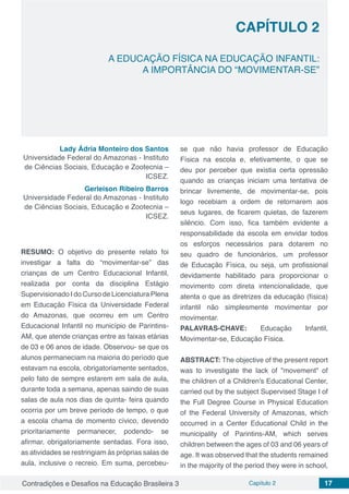 Contradições e Desafios na Educação Brasileira 3 Capítulo 2 17
A EDUCAÇÃO FÍSICA NA EDUCAÇÃO INFANTIL:
A IMPORTÂNCIA DO “MOVIMENTAR-SE”
CAPÍTULO 2
doi
Lady Ádria Monteiro dos Santos
Universidade Federal do Amazonas - Instituto
de Ciências Sociais, Educação e Zootecnia –
ICSEZ.
Gerleison Ribeiro Barros
Universidade Federal do Amazonas - Instituto
de Ciências Sociais, Educação e Zootecnia –
ICSEZ.
RESUMO: O objetivo do presente relato foi
investigar a falta do “movimentar-se” das
crianças de um Centro Educacional Infantil,
realizada por conta da disciplina Estágio
Supervisionado I do Curso de Licenciatura Plena
em Educação Física da Universidade Federal
do Amazonas, que ocorreu em um Centro
Educacional Infantil no município de Parintins-
AM, que atende crianças entre as faixas etárias
de 03 e 06 anos de idade. Observou- se que os
alunos permaneciam na maioria do período que
estavam na escola, obrigatoriamente sentados,
pelo fato de sempre estarem em sala de aula,
durante toda a semana, apenas saindo de suas
salas de aula nos dias de quinta- feira quando
ocorria por um breve período de tempo, o que
a escola chama de momento cívico, devendo
prioritariamente permanecer, podendo- se
afirmar, obrigatoriamente sentadas. Fora isso,
as atividades se restringiam às próprias salas de
aula, inclusive o recreio. Em suma, percebeu-
se que não havia professor de Educação
Física na escola e, efetivamente, o que se
deu por perceber que existia certa opressão
quando as crianças iniciam uma tentativa de
brincar livremente, de movimentar-se, pois
logo recebiam a ordem de retornarem aos
seus lugares, de ficarem quietas, de fazerem
silêncio. Com isso, fica também evidente a
responsabilidade da escola em envidar todos
os esforços necessários para dotarem no
seu quadro de funcionários, um professor
de Educação Física, ou seja, um profissional
devidamente habilitado para proporcionar o
movimento com direta intencionalidade, que
atenta o que as diretrizes da educação (física)
infantil não simplesmente movimentar por
movimentar.
PALAVRAS-CHAVE: Educação Infantil,
Movimentar-se, Educação Física.
ABSTRACT: The objective of the present report
was to investigate the lack of "movement" of
the children of a Children's Educational Center,
carried out by the subject Supervised Stage I of
the Full Degree Course in Physical Education
of the Federal University of Amazonas, which
occurred in a Center Educational Child in the
municipality of Parintins-AM, which serves
children between the ages of 03 and 06 years of
age. It was observed that the students remained
in the majority of the period they were in school,
 