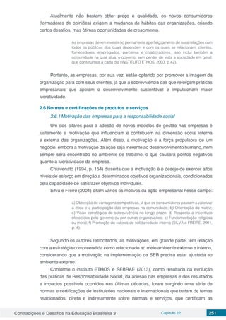 Contradições e Desafios na Educação Brasileira 3 Capítulo 22 251
Atualmente não bastam obter preço e qualidade, os novos consumidores
(formadores de opiniões) exigem a mudança de hábitos das organizações, criando
certos desafios, mas ótimas oportunidades de crescimento.
As empresas devem investir no permanente aperfeiçoamento de suas relações com
todos os públicos dos quais dependem e com os quais se relacionam: clientes,
fornecedores, empregados, parceiros e colaboradores. Isso inclui também a
comunidade na qual atua, o governo, sem perder de vista a sociedade em geral,
que construímos a cada dia (INSTITUTO ETHOS, 2003, p.42).
Portanto, as empresas, por sua vez, estão optando por promover a imagem da
organização para com seus clientes, já que a sobrevivência das que reforçam práticas
empresariais que apoiam o desenvolvimento sustentável e impulsionam maior
lucratividade.
2.6	Normas e certificações de produtos e serviços
2.6.1	Motivação das empresas para a responsabilidade social
Um dos pilares para a adesão de novos modelos de gestão nas empresas é
justamente a motivação que influenciam e contribuem na dimensão social interna
e externa das organizações. Além disso, a motivação é a força propulsora de um
negócio, embora a motivação da ação seja inerente ao desenvolvimento humano, nem
sempre será encontrado no ambiente de trabalho, o que causará pontos negativos
quanto á lucratividade da empresa.
Chiavenato (1994, p. 154) disserta que a motivação é o desejo de exercer altos
níveis de esforço em direção a determinados objetivos organizacionais, condicionados
pela capacidade de satisfazer objetivos individuais.
Silva e Freire (2001) citam vários os motivos da ação empresarial nesse campo:
a) Obtenção de vantagens competitivas, já que os consumidores passam a valorizar
a ética e a participação das empresas na comunidade; b) Orientação da matriz;
c) Visão estratégica de sobrevivência no longo prazo; d) Resposta a incentivos
oferecidos pelo governo ou por outras organizações; e) Fundamentação religiosa
ou moral; f) Promoção de valores de solidariedade interna (SILVA e FREIRE, 2001,
p. 4).
Segundo os autores retrocitados, as motivações, em grande parte, têm relação
com a estratégia compreendida como relacionado ao meio ambiente externo e interno,
considerando que a motivação na implementação da SER precisa estar ajustada ao
ambiente externo.
Conforme o instituto ETHOS e SEBRAE (2013), como resultado da evolução
das práticas de Responsabilidade Social, da adesão das empresas e dos resultados
e impactos possíveis ocorridos nas últimas décadas, foram surgindo uma série de
normas e certificações de instituições nacionais e internacionais que tratam de temas
relacionados, direta e indiretamente sobre normas e serviços, que certificam as
 