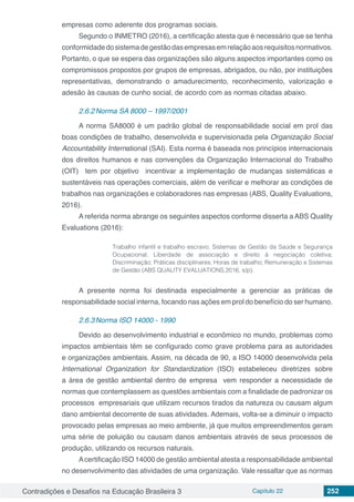 Contradições e Desafios na Educação Brasileira 3 Capítulo 22 252
empresas como aderente dos programas sociais.
Segundo o INMETRO (2016), a certificação atesta que é necessário que se tenha
conformidadedosistemadegestãodasempresasemrelaçãoaosrequisitosnormativos.
Portanto, o que se espera das organizações são alguns aspectos importantes como os
compromissos propostos por grupos de empresas, abrigados, ou não, por instituições
representativas, demonstrando o amadurecimento, reconhecimento, valorização e
adesão às causas de cunho social, de acordo com as normas citadas abaixo.
2.6.2	Norma SA 8000 – 1997/2001
A norma SA8000 é um padrão global de responsabilidade social em prol das
boas condições de trabalho, desenvolvida e supervisionada pela Organização Social
Accountability International (SAI). Esta norma é baseada nos princípios internacionais
dos direitos humanos e nas convenções da Organização Internacional do Trabalho
(OIT) tem por objetivo incentivar a implementação de mudanças sistemáticas e
sustentáveis nas operações comerciais, além de verificar e melhorar as condições de
trabalhos nas organizações e colaboradores nas empresas (ABS, Quality Evaluations,
2016).
A referida norma abrange os seguintes aspectos conforme disserta a ABS Quality
Evaluations (2016):
Trabalho infantil e trabalho escravo; Sistemas de Gestão da Saúde e Segurança
Ocupacional; Liberdade de associação e direito à negociação coletiva;
Discriminação; Práticas disciplinares; Horas de trabalho; Remuneração e Sistemas
de Gestão (ABS QUALITY EVALUATIONS,2016, s/p).
A presente norma foi destinada especialmente a gerenciar as práticas de
responsabilidade social interna, focando nas ações em prol do benefício do ser humano.
2.6.3	Norma ISO 14000 - 1990
Devido ao desenvolvimento industrial e econômico no mundo, problemas como
impactos ambientais têm se configurado como grave problema para as autoridades
e organizações ambientais. Assim, na década de 90, a ISO 14000 desenvolvida pela
International Organization for Standardization (ISO) estabeleceu diretrizes sobre
a área de gestão ambiental dentro de empresa vem responder a necessidade de
normas que contemplassem as questões ambientais com a finalidade de padronizar os
processos empresariais que utilizam recursos tirados da natureza ou causam algum
dano ambiental decorrente de suas atividades. Ademais, volta-se a diminuir o impacto
provocado pelas empresas ao meio ambiente, já que muitos empreendimentos geram
uma série de poluição ou causam danos ambientais através de seus processos de
produção, utilizando os recursos naturais.
Acertificação ISO 14000 de gestão ambiental atesta a responsabilidade ambiental
no desenvolvimento das atividades de uma organização. Vale ressaltar que as normas
 