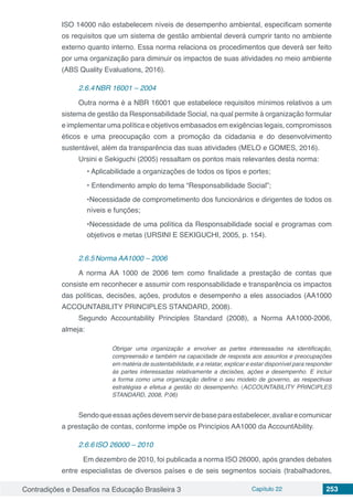 Contradições e Desafios na Educação Brasileira 3 Capítulo 22 253
ISO 14000 não estabelecem níveis de desempenho ambiental, especificam somente
os requisitos que um sistema de gestão ambiental deverá cumprir tanto no ambiente
externo quanto interno. Essa norma relaciona os procedimentos que deverá ser feito
por uma organização para diminuir os impactos de suas atividades no meio ambiente
(ABS Quality Evaluations, 2016).
2.6.4	NBR 16001 – 2004
Outra norma é a NBR 16001 que estabelece requisitos mínimos relativos a um
sistema de gestão da Responsabilidade Social, na qual permite à organização formular
e implementar uma política e objetivos embasados em exigências legais, compromissos
éticos e uma preocupação com a promoção da cidadania e do desenvolvimento
sustentável, além da transparência das suas atividades (MELO e GOMES, 2016).
Ursini e Sekiguchi (2005) ressaltam os pontos mais relevantes desta norma:
• Aplicabilidade a organizações de todos os tipos e portes;
• Entendimento amplo do tema “Responsabilidade Social”;
•Necessidade de comprometimento dos funcionários e dirigentes de todos os
níveis e funções;
•Necessidade de uma política da Responsabilidade social e programas com
objetivos e metas (URSINI E SEKIGUCHI, 2005, p. 154).
2.6.5	Norma AA1000 – 2006
A norma AA 1000 de 2006 tem como finalidade a prestação de contas que
consiste em reconhecer e assumir com responsabilidade e transparência os impactos
das políticas, decisões, ações, produtos e desempenho a eles associados (AA1000
ACCOUNTABILITY PRINCIPLES STANDARD, 2008).
Segundo Accountability Principles Standard (2008), a Norma AA1000-2006,
almeja:
Obrigar uma organização a envolver as partes interessadas na identificação,
compreensão e também na capacidade de resposta aos assuntos e preocupações
em matéria de sustentabilidade, e a relatar, explicar e estar disponível para responder
às partes interessadas relativamente a decisões, ações e desempenho. E incluir
a forma como uma organização define o seu modelo de governo, as respectivas
estratégias e efetua a gestão do desempenho. (ACCOUNTABILITY PRINCIPLES
STANDARD, 2008, P.06)
Sendoqueessasaçõesdevemservirdebaseparaestabelecer,avaliarecomunicar
a prestação de contas, conforme impõe os Princípios AA1000 da AccountAbility.
2.6.6	ISO 26000 – 2010
	 Em dezembro de 2010, foi publicada a norma ISO 26000, após grandes debates
entre especialistas de diversos países e de seis segmentos sociais (trabalhadores,
 