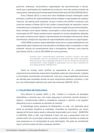 Contradições e Desafios na Educação Brasileira 3 Capítulo 22 254
governos, empresas, consumidores, organizações não governamentais e outros),
sendo que a participação dos trabalhadores se deu por meio das centrais sindicais de
váriospaíses,lideradospelaConfederaçãoSindicalInternacional(CSI)(DIEESE/2012).
Para a Dieese (2012) a norma tem como finalidade fornecer orientações sobre
princípios e práticas de responsabilidade sociais dirigidas a organizações de qualquer
natureza, não apenas para empresas. Já que a mesma não certifica a empresa, pois
conforme destaca a Dieese (2012) não contém a especificação de requisitos a serem
verificadosparaaoutorgadeumcertificado.Paraaformulaçãodesuasrecomendações,
foram tomados como bases tratados, convenções e outros documentos, inclusive as
convenções da OIT. Nesse sentido buscou respeitar as normas obrigatórias adotadas
por amplo consenso entre nações e representantes da sociedade internacional, sendo
reconhecida a adoção dos requisitos de responsabilidade social para as organizações.
A ISO 26000 conceitua responsabilidade social como a responsabilidade de uma
organização pelos impactos de suas decisões e atividades sobre a sociedade e o meio
ambiente, através de comportamento ético e transparente. Ademais, como descrito
pelo Dieese (2012), a norma ISO 26000 tem como premissa:
Contribuir para o desenvolvimento sustentável, incluindo a saúde e bem-estar
da sociedade; Levar em consideração as expectativas das partes interessadas;
Estar de acordo com a legislação pertinente e com as normas internacionais de
comportamento; e Estar integrado à organização como um todo e praticado em
seus relacionamentos. (DIEESE 2012).
Assim as normas visam certificar as expectativas de um comportamento
organizacional socialmente responsável respaldado pelas leis internacionais, tratados
e convenções reconhecidas universalmente, visto que a responsabilidade social deve
ser definida pela sociedade através de seus mecanismos políticos e jurídicos, e não
por uma interpretação autônoma por parte das empresas (DIEESE, 2012).
3 | 	TRAJETÓRIA METODOLÓGICA
Para Marconi & Lakatos (2007, p. 83), “método é o conjunto de atividades
sistemáticas e racionais que, com maior segurança e economia, permite alcançar o
objetivo - conhecimentos válidos e verdadeiros, traçando o caminho a ser seguido,
detectando erros e auxiliando as decisões do cientista.”
A metodologia dessa pesquisa foi bibliográfica, ou seja, “um apanhado geral
sobre os principais trabalhos já realizados, revestidos de importância, por serem
capazes de fornecer dados atuais e relevantes relacionados com o tema.” (MARCONI
e LAKATOS, 2003, p.158), cuja finalidade é fazer com que o pesquisador entre em
contato direto com as principais materiais escritas, auxiliando o cientista na análise de
suas pesquisas ou na manipulação de suas informações. Ela pode ser considerada
como o primeiro passo de toda a pesquisa científica.
 