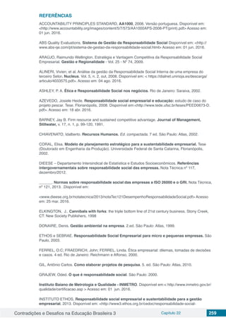 Contradições e Desafios na Educação Brasileira 3 Capítulo 22 259
REFERÊNCIAS
ACCOUNTABILITY PRINCIPLES STANDARD, AA1000, 2008. Versão portuguesa. Disponível em:
<http://www.accountability.org/images/content/5/7/573/AA1000APS-2008-PT(print).pdf> Acesso em:
01 jun. 2016.
ABS Quality Evaluations. Sistema de Gestão da Responsabilidade Social Disponível em: <http://
www.abs-qe.com/pt/sistema-de-gestao-da-responsabilidade-social.html> Acesso em: 01 jun. 2016.
ARAÚJO, Raimundo Wellington. Estratégia e Vantagem Competitiva da Responsabilidade Social
Empresarial. Gestão e Regionalidade - Vol. 25 - Nº 74, 2009.
ALINERI, Vivien; et al. Análise da gestão da Responsabilidade Social Interna de uma empresa do
terceiro Setor. Nucleus. Vol. 5, n. 2, out, 2008. Disponível em: < https://dialnet.unirioja.es/descarga/
articulo/4033575.pdf>. Acesso em: 04 ago. 2016.
ASHLEY, P. A. Ética e Responsabilidade Social nos negócios. Rio de Janeiro: Saraiva, 2002.
AZEVEDO, Josiele Heide. Responsabilidade social empresarial e educação: estudo de caso do
projeto pescar. Tese. Florianópolis, 2008. Disponível em:<http://www.tede.ufsc.br/teses/PEED0673-D.
pdf>. Acesso em: 18 abr. 2016.
BARNEY, Jay B. Firm resource and sustained competitive advantage. Journal of Management,
Stillwater, v. 17, n. 1, p. 99-120, 1991.
CHIAVENATO, Idalberto. Recursos Humanos. Ed. compactada. 7 ed. São Paulo: Atlas, 2002.
CORAL, Elisa. Modelo de planejamento estratégico para a sustentabilidade empresarial. Tese
(Doutorado em Engenharia da Produção). Universidade Federal de Santa Catarina, Florianópolis,
2002.
DIEESE – Departamento Intersindical de Estatística e Estudos Socioeconômicos. Referências
intergovernamentais sobre responsabilidade social das empresas. Nota Técnica nº 117,
dezembro/2012.
______. Normas sobre responsabilidade social das empresas a ISO 26000 e o GRI. Nota Técnica,
nº 121, 2013. .Disponível em:
<www.dieese.org.br/notatecnica/2013/notaTec121DesempenhoResponsabilidadeSocial.pdf> Acesso
em: 25 mar. 2016.
ELKINGTON, J.. Cannibals with forks: the triple bottom line of 21st century business. Stony Creek,
CT: New Society Publishers, 1998
DONAIRE, Denis. Gestão ambiental na empresa. 2.ed. São Paulo: Atlas, 1999.
ETHOS e SEBRAE. Responsabilidade Social Empresarial para micro e pequenas empresas. São
Paulo, 2003.
FERREL, O.C; FRAEDRICH, John; FERREL, Linda. Ética empresarial: dilemas, tomadas de decisões
e casos. 4 ed. Rio de Janeiro: Reichmann e Affonso, 2000.
GIL, Antônio Carlos. Como elaborar projetos de pesquisa. 5. ed. São Paulo: Atlas, 2010.
GRAJEW, Oded. O que é responsabilidade social. São Paulo: 2000.
Instituto Baiano de Metrologia e Qualidade - INMETRO. Disponível em:< http://www.inmetro.gov.br/
qualidade/certificacao.asp > Acesso em: 01 jun. 2016.
INSTITUTO ETHOS, Responsabilidade social empresarial e sustentabilidade para a gestão
empresarial, 2013. Disponível em: <http://www3.ethos.org.br/cedoc/responsabilidade-social-
 