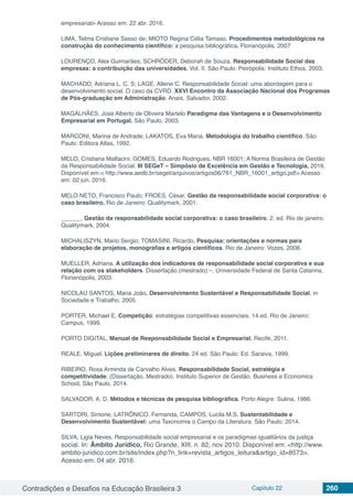Contradições e Desafios na Educação Brasileira 3 Capítulo 22 260
empresarial> Acesso em: 22 abr. 2016.
LIMA, Telma Cristiane Sasso de; MIOTO Regina Célia Tamaso. Procedimentos metodológicos na
construção do conhecimento científico: a pesquisa bibliográfica. Florianópolis. 2007
LOURENÇO, Alex Guimarães; SCHRÖDER, Deborah de Souza. Responsabilidade Social das
empresas: a contribuição das universidades. Vol. II. São Paulo: Peirópolis: Instituto Ethos, 2003.
MACHADO, Adriana L. C. S; LAGE, Allene C. Responsabilidade Social: uma abordagem para o
desenvolvimento social. O caso da CVRD. XXVI Encontro da Associação Nacional dos Programas
de Pós-graduação em Administração. Anais. Salvador, 2002.
MAGALHÃES, José Alberto de Oliveira Martelo Paradigma das Vantagens e o Desenvolvimento
Empresarial em Portugal. São Paulo, 2003.
MARCONI, Marina de Andrade; LAKATOS, Eva Maria. Metodologia do trabalho científico. São
Paulo: Editora Atlas, 1992.
MELO, Cristiana Malfacini; GOMES, Eduardo Rodrigues. NBR 16001: A Norma Brasileira de Gestão
da Responsabilidade Social. III SEGeT – Simpósio de Excelência em Gestão e Tecnologia, 2016.
Disponível em:< http://www.aedb.br/seget/arquivos/artigos06/761_NBR_16001_artigo.pdf> Acesso
em: 02 jun. 2016.
MELO NETO, Francisco Paulo; FROES, César. Gestão da responsabilidade social corporativa: o
caso brasileiro. Rio de Janeiro: Qualitymark, 2001.
______. Gestão da responsabilidade social corporativa: o caso brasileiro. 2. ed. Rio de janeiro:
Qualitymark, 2004.
MICHALISZYN, Mario Sergio; TOMASINI, Ricardo. Pesquisa: orientações e normas para
elaboração de projetos, monografias e artigos científicos. Rio de Janeiro: Vozes, 2008.
MUELLER, Adriana. A utilização dos indicadores de responsabilidade social corporativa e sua
relação com os stakeholders. Dissertação (mestrado) –, Universidade Federal de Santa Catarina,
Florianópolis, 2003.
NICOLAU SANTOS, Maria João. Desenvolvimento Sustentável e Responsabilidade Social, in
Sociedade e Trabalho. 2005.
PORTER, Michael E. Competição: estratégias competitivas essenciais. 14.ed. Rio de Janeiro:
Campus, 1999.
PORTO DIGITAL, Manual de Responsabilidade Social e Empresarial, Recife, 2011.
REALE, Miguel. Lições preliminares de direito. 24 ed. São Paulo: Ed. Saraiva, 1999.
RIBEIRO, Rosa Arminda de Carvalho Alves. Responsabilidade Social, estratégia e
competitividade. (Dissertação, Mestrado). Instituto Superior de Gestão. Business e Economics
School, São Paulo, 2014.
SALVADOR, A. D. Métodos e técnicas de pesquisa bibliográfica. Porto Alegre: Sulina, 1986.
SARTORI, Simone, LATRÔNICO, Fernanda, CAMPOS, Lucila M.S. Sustentabilidade e
Desenvolvimento Sustentável: uma Taxonomia o Campo da Literatura. São Paulo: 2014.
SILVA, Ligia Neves. Responsabilidade social empresarial e os paradigmas igualitários da justiça
social. In: Âmbito Jurídico, Rio Grande, XIII, n. 82, nov 2010. Disponível em: <http://www.
ambito-juridico.com.br/site/index.php?n_link=revista_artigos_leitura&artigo_id=8573>.
Acesso em: 04 abr. 2016.
 