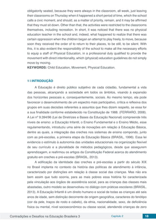Contradições e Desafios na Educação Brasileira 3 Capítulo 2 18
obligatorily seated, because they were always in the classroom, all week, just leaving
their classrooms on Thursday when it happened a short period of time, which the school
calls a civic moment, and should, as a matter of priority, remain, and it may be affirmed
that they must sit down. Other than that, the activities were restricted to the classrooms
themselves, including recreation. In short, it was noticed that there was no physical
education teacher in the school and, indeed, what happened to realize that there was
certain oppression when the children began an attempt to play freely, to move, because
soon they received the order of to return to their places, to be still, to be silent. With
this, it is also evident the responsibility of the school to make all the necessary efforts
to equip a staff of Physical Education, in a professional duly qualified to provide the
movement with direct intentionality, which (physical) education guidelines do not simply
move by moving.
KEYWORDS: Child Education, Movement, Physical Education.
1 | 	INTRODUÇÃO
A Educação é direito público subjetivo de cada cidadão, fundamental a vida
das pessoas, alcançando a sociedade em todos os âmbitos, visando à expansão
dos horizontes pessoais e, consequentemente, sociais. Ao mesmo tempo, ela pode
favorecer o desenvolvimento de um espectro mais participativo, crítica e reflexiva dos
grupos em suas decisões referentes a assuntos que lhes dizem respeito, se essa for
a sua finalidade conforme estabelecido na Constituição de 1988. (FERRARO, 2008).
A Lei nº 9.394/96 (Lei de Diretrizes e Bases da Educação Nacional) compreende três
níveis de ensino: a Educação Infantil, o Ensino Fundamental e o Ensino Médio, esse
regulamentando, introduziu uma série de inovações em relação à Educação Básica,
dentre as quais, a integração das creches nos sistemas de ensino compondo, junto
com as pré-escolas, a primeira etapa da Educação Básica (BRASIL, 1996). Essa lei
evidencia o estímulo à autonomia das unidades educacionais na organização flexível
de seu currículo e a pluralidade de métodos pedagógicos, desde que assegurem
aprendizagem, e reafirmou os artigos da Constituição Federal acerca do atendimento
gratuito em creches e pré-escolas (BRASIL, 2013).
A edificação da identidade das creches e pré-escolas a partir do século XIX
no Brasil implanta no contexto da história das políticas de atendimento à infância,
caracterizado por distinções em relação à classe social das crianças. Mas não era
bem assim que tudo ocorria, para as mais pobres essa história foi caracterizada
pela vinculação aos órgãos de assistência social, para as crianças das classes mais
abastadas, outro modelo se desenvolveu no diálogo com práticas escolares (BRASIL,
2013). A Educação Infantil é um direito humano e social de todas as crianças até seis
anos de idade, sem distinção decorrente de origem geográfica, caracteres do fenótipo
(cor da pele, traços de rosto e cabelo), da etnia, nacionalidade, sexo, de deficiência
física ou mental, nível socioeconômico ou classe social, atendendo crianças de zero
 