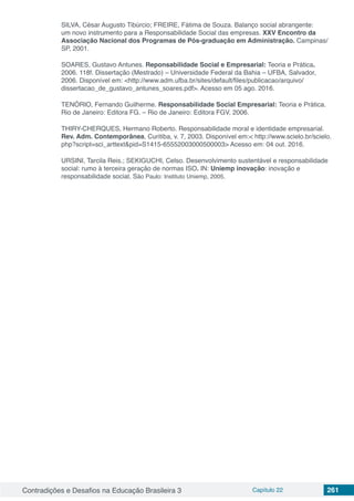 Contradições e Desafios na Educação Brasileira 3 Capítulo 22 261
SILVA, César Augusto Tibúrcio; FREIRE, Fátima de Souza. Balanço social abrangente:
um novo instrumento para a Responsabilidade Social das empresas. XXV Encontro da
Associação Nacional dos Programas de Pós-graduação em Administração. Campinas/
SP, 2001.
SOARES, Gustavo Antunes. Reponsabilidade Social e Empresarial: Teoria e Prática.
2006. 118f. Dissertação (Mestrado) – Universidade Federal da Bahia – UFBA, Salvador,
2006. Disponível em: <http://www.adm.ufba.br/sites/default/files/publicacao/arquivo/
dissertacao_de_gustavo_antunes_soares.pdf>. Acesso em 05 ago. 2016.
TENÓRIO, Fernando Guilherme. Responsabilidade Social Empresarial: Teoria e Prática.
Rio de Janeiro: Editora FG. – Rio de Janeiro: Editora FGV, 2006.
THIRY-CHERQUES, Hermano Roberto. Responsabilidade moral e identidade empresarial.
Rev. Adm. Contemporânea, Curitiba, v. 7, 2003. Disponível em:< http://www.scielo.br/scielo.
php?script=sci_arttext&pid=S1415-65552003000500003> Acesso em: 04 out. 2016.
URSINI, Tarcila Reis.; SEKIGUCHI, Celso. Desenvolvimento sustentável e responsabilidade
social: rumo à terceira geração de normas ISO. IN: Uniemp inovação: inovação e
responsabilidade social, São Paulo: Instituto Uniemp, 2005.
 