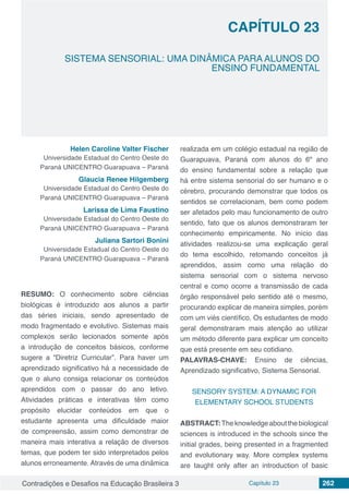 Contradições e Desafios na Educação Brasileira 3 Capítulo 23 262
SISTEMA SENSORIAL: UMA DINÂMICA PARA ALUNOS DO
ENSINO FUNDAMENTAL
CAPÍTULO 23
doi
Helen Caroline Valter Fischer
Universidade Estadual do Centro Oeste do
Paraná UNICENTRO Guarapuava – Paraná
Glaucia Renee Hilgemberg
Universidade Estadual do Centro Oeste do
Paraná UNICENTRO Guarapuava – Paraná
Larissa de Lima Faustino
Universidade Estadual do Centro Oeste do
Paraná UNICENTRO Guarapuava – Paraná
Juliana Sartori Bonini
Universidade Estadual do Centro Oeste do
Paraná UNICENTRO Guarapuava – Paraná
RESUMO: O conhecimento sobre ciências
biológicas é introduzido aos alunos a partir
das séries iniciais, sendo apresentado de
modo fragmentado e evolutivo. Sistemas mais
complexos serão lecionados somente após
a introdução de conceitos básicos, conforme
sugere a “Diretriz Curricular”. Para haver um
aprendizado significativo há a necessidade de
que o aluno consiga relacionar os conteúdos
aprendidos com o passar do ano letivo.
Atividades práticas e interativas têm como
propósito elucidar conteúdos em que o
estudante apresenta uma dificuldade maior
de compreensão, assim como demonstrar de
maneira mais interativa a relação de diversos
temas, que podem ter sido interpretados pelos
alunos erroneamente. Através de uma dinâmica
realizada em um colégio estadual na região de
Guarapuava, Paraná com alunos do 6º ano
do ensino fundamental sobre a relação que
há entre sistema sensorial do ser humano e o
cérebro, procurando demonstrar que todos os
sentidos se correlacionam, bem como podem
ser afetados pelo mau funcionamento de outro
sentido, fato que os alunos demonstraram ter
conhecimento empiricamente. No início das
atividades realizou-se uma explicação geral
do tema escolhido, retomando conceitos já
aprendidos, assim como uma relação do
sistema sensorial com o sistema nervoso
central e como ocorre a transmissão de cada
órgão responsável pelo sentido até o mesmo,
procurando explicar de maneira simples, porém
com um viés científico. Os estudantes de modo
geral demonstraram mais atenção ao utilizar
um método diferente para explicar um conceito
que está presente em seu cotidiano.
PALAVRAS-CHAVE: Ensino de ciências,
Aprendizado significativo, Sistema Sensorial.
SENSORY SYSTEM: A DYNAMIC FOR
ELEMENTARY SCHOOL STUDENTS
ABSTRACT:Theknowledgeaboutthebiological
sciences is introduced in the schools since the
initial grades, being presented in a fragmented
and evolutionary way. More complex systems
are taught only after an introduction of basic
 