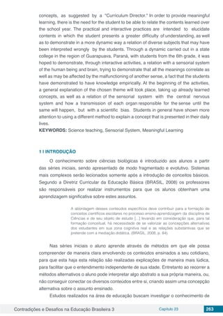 Contradições e Desafios na Educação Brasileira 3 Capítulo 23 263
concepts, as suggested by a "Curriculum Director." In order to provide meaningful
learning, there is the need for the student to be able to relate the contents learned over
the school year. The practical and interactive practices are intended to elucidate
contents in which the student presents a greater difficulty of understanding, as well
as to demonstrate in a more dynamic way a relation of diverse subjects that may have
been interpreted wrongly by the students. Through a dynamic carried out in a state
college in the region of Guarapuava, Paraná, with students from the 6th grade, it was
hoped to demonstrate, through interactive activities, a relation with a sensorial system
of the human being and brain, trying to demonstrate that all the meanings correlate as
well as may be affected by the malfunctioning of another sense, a fact that the students
have demonstrated to have knowledge empirically. At the beginning of the activities,
a general explanation of the chosen theme will took place, taking up already learned
concepts, as well as a relation of the sensorial system with the central nervous
system and how a transmission of each organ responsible for the sense until the
same will happen, but with a scientific bias. Students in general have shown more
attention to using a different method to explain a concept that is presented in their daily
lives.
KEYWORDS: Science teaching, Sensorial System, Meaningful Learning
1 | 	INTRODUÇÃO
O conhecimento sobre ciências biológicas é introduzido aos alunos a partir
das séries iniciais, sendo apresentado de modo fragmentado e evolutivo. Sistemas
mais complexos serão lecionados somente após a introdução de conceitos básicos.
Segundo a Diretriz Curricular da Educação Básica (BRASIL, 2008) os professores
são responsáveis por realizar instrumentos para que os alunos obtenham uma
aprendizagem significativa sobre estes assuntos.
A abordagem desses conteúdos específicos deve contribuir para a formação de
conceitos científicos escolares no processo ensino-aprendizagem da disciplina de
Ciências e de seu objeto de estudo [...] levando em consideração que, para tal
formação conceitual, há necessidade de se valorizar as concepções alternativas
dos estudantes em sua zona cognitiva real e as relações substantivas que se
pretende com a mediação didática. (BRASIL, 2008, p. 84).
Nas séries iniciais o aluno aprende através de métodos em que ele possa
compreender de maneira clara envolvendo os conteúdos ensinados a seu cotidiano,
para que esta haja esta relação são realizadas explicações de maneira mais lúdica,
para facilitar que o entendimento independente de sua idade. Entretanto ao recorrer a
métodos alternativos o aluno pode interpretar algo abstrato a sua própria maneira, ou,
não conseguir conectar os diversos conteúdos entre si, criando assim uma concepção
alternativa sobre o assunto ensinado.
Estudos realizados na área de educação buscam investigar o conhecimento de
 