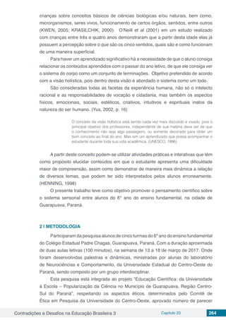 Contradições e Desafios na Educação Brasileira 3 Capítulo 23 264
crianças sobre conceitos básicos de ciências biológicas e/ou naturais, bem como,
microrganismos, seres vivos, funcionamento de certos órgãos, sentidos, entre outros
(KWEN, 2005; KRASILCHIK, 2000). O’Neill et al (2001) em um estudo realizado
com crianças entre três e quatro anos demonstraram que a partir desta idade elas já
possuem a percepção sobre o que são os cinco sentidos, quais são e como funcionam
de uma maneira superficial.
Para haver um aprendizado significativo há a necessidade de que o aluno consiga
relacionar os conteúdos aprendidos com o passar do ano letivo, de que ele consiga ver
o sistema do corpo como um conjunto de terminações. Objetivo pretendido de acordo
com a visão holística, pois dentro desta visão é abordado o sistema como um todo.
São consideradas todas as facetas da experiência humana, não só o intelecto
racional e as responsabilidades de vocação e cidadania, mas também os aspectos
físicos, emocionais, sociais, estéticos, criativos, intuitivos e espirituais inatos da
natureza do ser humano. (Yus, 2002, p. 16)
O conceito da visão holística está sendo cada vez mais discutido e visado, pois o
principal objetivo dos professores, independente de sua matéria deve ser de que
o conhecimento não seja algo passageiro, ou somente decorado para obter um
bom conceito ao final do ano. Mas sim um aprendizado que possa acompanhar o
estudante durante toda sua vida acadêmica. (UNESCO, 1996)
A partir deste conceito podem-se utilizar atividades práticas e interativas que têm
como propósito elucidar conteúdos em que o estudante apresenta uma dificuldade
maior de compreensão, assim como demonstrar de maneira mais dinâmica a relação
de diversos temas, que podem ter sido interpretados pelos alunos erroneamente.
(HENNING, 1998)
O presente trabalho teve como objetivo promover o pensamento cientifico sobre
o sistema sensorial entre alunos do 6° ano do ensino fundamental, na cidade de
Guarapuava, Paraná.
2 | 	METODOLOGIA
Participaram da pesquisa alunos de cinco turmas do 6º ano do ensino fundamental
do Colégio Estadual Padre Chagas, Guarapuava, Paraná. Com a duração aproximada
de duas aulas letivas (100 minutos), na semana de 13 a 18 de março de 2017. Onde
foram desenvolvidas palestras e dinâmicas, ministradas por alunas do laboratório
de Neurociências e Comportamento, da Universidade Estadual do Centro-Oeste do
Paraná, sendo composto por um grupo interdisciplinar.
Esta pesquisa está integrada ao projeto “Educação Científica: da Universidade
à Escola – Popularização da Ciência no Município de Guarapuava, Região Centro-
Sul do Paraná”, respeitando os aspectos éticos. determinados pelo Comitê de
Ética em Pesquisa da Universidade do Centro-Oeste, aprovado número de parecer
 