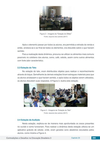 Contradições e Desafios na Educação Brasileira 3 Capítulo 23 266
Figura 2 – Imagens da “Estação do Olfato”
Fonte: arquivos dos autores (2017)
Após o elemento passar por todos os alunos, era permitida a retirada da venda e
então, anotava-se e ao final de todos os elementos, era discutido sobre o que haviam
sentido.
Para a realização desta dinâmica, procurou-se utilizar os alimentos mais comuns
possíveis no cotidiano dos alunos, como, café, cebola, assim como outros alimentos
com forte odor característico.
2.3	Estação do Tato
Na estação do tato, eram distribuídos objetos para realizar o reconhecimento
através do toque. Semelhante às demais estações foram estregues materiais para que
os alunos anotassem o que haviam sentido, e após todos os objetos serem utilizados,
os alunos discutiam suas respostas. A Figura 3, ilustra esta estação.
Figura 3 – Imagens da “Estação do Tato”
Fonte: arquivos dos autores (2017)
2.4	Estação da Audição
Nesta estação, explicou-se de maneira mais aprofundada os ossos presentes
no ouvido e como funcionam. Para realizar a dinâmica desta estação utilizou-se um
aplicativo gratuito de celular, onde, eram gerados sons aleatórios escutados pelos
alunos, como mostra a Figura 4.
 