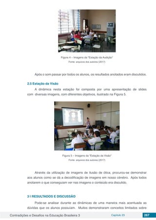 Contradições e Desafios na Educação Brasileira 3 Capítulo 23 267
Figura 4 – Imagens da “Estação da Audição”
Fonte: arquivos dos autores (2017)
Após o som passar por todos os alunos, os resultados anotados eram discutidos.
2.5	Estação da Visão
A dinâmica nesta estação foi composta por uma apresentação de slides
com diversas imagens, com diferentes objetivos, ilustrado na Figura 5.
Figura 5 – Imagens da “Estação da Visão”
Fonte: arquivos dos autores (2017)
Através da utilização de imagens de ilusão de ótica, procurou-se demonstrar
aos alunos como se dá a decodificação de imagens em nosso cérebro. Após todos
anotarem o que conseguiam ver nas imagens o conteúdo era discutido.
3 | 	RESULTADOS E DISCUSSÃO
Pode-se analisar durante as dinâmicas de uma maneira mais acentuada as
dúvidas que os alunos possuíam. Muitos demonstraram conceitos limitados sobre
 