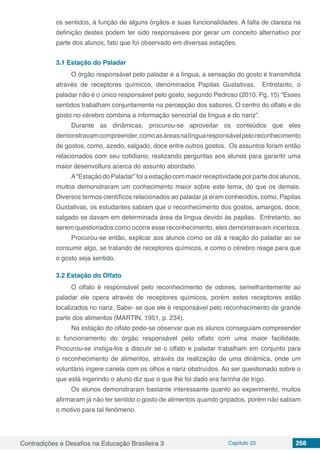 Contradições e Desafios na Educação Brasileira 3 Capítulo 23 268
os sentidos, à função de alguns órgãos e suas funcionalidades. A falta de clareza na
definição destes podem ter sido responsáveis por gerar um conceito alternativo por
parte dos alunos, fato que foi observado em diversas estações.
3.1	Estação do Paladar
O órgão responsável pelo paladar é a língua, a sensação do gosto é transmitida
através de receptores químicos, denominados Papilas Gustativas. Entretanto, o
paladar não é o único responsável pelo gosto, segundo Pedroso (2010. Pg. 15) “Esses
sentidos trabalham conjuntamente na percepção dos sabores. O centro do olfato e do
gosto no cérebro combina a informação sensorial da língua e do nariz”.
Durante as dinâmicas, procurou-se aproveitar os conteúdos que eles
demonstravamcompreender,comoasáreasnalínguaresponsávelpeloreconhecimento
de gostos, como, azedo, salgado, doce entre outros gostos. Os assuntos foram então
relacionados com seu cotidiano, realizando perguntas aos alunos para garantir uma
maior desenvoltura acerca do assunto abordado.
A“Estação do Paladar” foi a estação com maior receptividade por parte dos alunos,
muitos demonstraram um conhecimento maior sobre este tema, do que os demais.
Diversos termos científicos relacionados ao paladar já eram conhecidos, como, Papilas
Gustativas, os estudantes sabiam que o reconhecimento dos gostos, amargos, doce,
salgado se davam em determinada área da língua devido às papilas. Entretanto, ao
serem questionados como ocorre esse reconhecimento, eles demonstravam incerteza.
Procurou-se então, explicar aos alunos como se dá a reação do paladar ao se
consumir algo, se tratando de receptores químicos, e como o cérebro reage para que
o gosto seja sentido.
3.2	Estação do Olfato
O olfato é responsável pelo reconhecimento de odores, semelhantemente ao
paladar ele opera através de receptores químicos, porém estes receptores estão
localizados no nariz. Sabe- se que ele é responsável pelo reconhecimento de grande
parte dos alimentos (MARTIN, 1951, p. 234).
Na estação do olfato pode-se observar que os alunos conseguiam compreender
o funcionamento do órgão responsável pelo olfato com uma maior facilidade.
Procurou-se instiga-los a discutir se o olfato e paladar trabalham em conjunto para
o reconhecimento de alimentos, através da realização de uma dinâmica, onde um
voluntário ingere canela com os olhos e nariz obstruídos. Ao ser questionado sobre o
que está ingerindo o aluno diz que o que lhe foi dado era farinha de trigo.
Os alunos demonstraram bastante interessante quanto ao experimento, muitos
afirmaram já não ter sentido o gosto de alimentos quando gripados, porém não sabiam
o motivo para tal fenômeno.
 