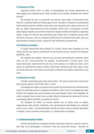 Contradições e Desafios na Educação Brasileira 3 Capítulo 23 269
3.3	Estação do Tato
Segundo Guyton (2011, p. 603) “A sensibilidade tátil resulta geralmente da
estimulação dos receptores para o tato na pele ou nos tecidos imediatamente abaixo
da pele”.
Na estação do tato, ao perguntar aos alunos, qual órgão é responsável pelo
mesmo, à resposta obtida de maneira geral, foram “as mãos”, entretanto, os estudantes
demonstraram grande incerteza ao fornecer essa resposta, pois, alguns diziam ser os
pés, ou, dedos responsáveis por esta sensação. Neste caso, a concepção incorreta
sobre órgãos impediu os alunos de relacionar o órgão envolvido em todas as respostas
dadas, a pele. Ao informar aos estudantes que a pele seria a resposta correta, eles
indicaram surpresa, como se a resposta dada fosse uma novidade até então. Uma vez
apresentada a função da pele, o tema foi mais facilmente compreendido.
3.4	Estação da Audição
O órgão responsável pela audição é o ouvido, sendo este composto por três
ossos internos que operam juntamente na transmissão do som, através de vibrações
(MARTIN, 1951).
Na estação da audição, observou-se que eles demonstraram confusão sobre
como se dá o funcionamento da audição, reconhecendo o ouvido como único
responsável pelo reconhecimento de som, como apenas um órgão por onde o som
passa. Ao relembra-los sobre a orelha interna eles admitiram que havia algo a mais
no ouvido para que o som fosse reconhecido, entretanto não sabiam especificar o que
seria.
3.5	Estação da Visão
O órgão responsável pela visão são os olhos. “Os sinais visuais saem das retinas
pelos nervos ópticos” (GUYTON, 2011, p. 631).
Arecepção da imagem na retina e como se dá o funcionamento do reconhecimento
visual, foi abordado durante a palestra introdutória, assim como, na estação da visão.
Através de imagens para que houvesse uma assimilação melhor. Nas estações da
visão e audição, foram onde houve a maior falta de compreensão sobre como ocorre
a percepção destes sentidos, por parte dos alunos.
Na “Estação da Visão”, os alunos sabiam que os olhos eram os órgãos
responsáveis pelo sentido, entretanto, eles apresentavam dificuldades em entender
como se dá a visão. O reconhecimento através da retina, como o cérebro decodifica
a imagem, foram conceitos introduzidos, ou, relembrados na estação.
4 | 	CONSIDERAÇÕES FINAIS
Através de dinâmicas é possível elucidar conteúdos vistos em aulas de maneira
que haja uma participação e interesse maior por parte dos alunos. Quando os
 
