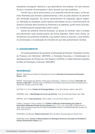 Contradições e Desafios na Educação Brasileira 3 Capítulo 23 270
estudantes conseguem relacionar o que aprenderam com práticas, há mais chances
de que o conteúdo irá acompanhar o aluno durante sua vida acadêmica.
Permitir que o aluno tenha acesso a um ambiente informal de ensino, irá lhe dar
maior liberdade para levantar questionamentos, como se pode observar ao decorrer
das atividades propostas. Os alunos demonstraram ter esquecido alguns órgãos,
ou, definições já estudadas, porém quando estimulados houve o reconhecimento de
diversos conceitos ditos durantes as dinâmicas e as palestras, porém havia confusão,
ou, incerteza quando questionados sobre o tema.
Dentro do ambiente informal fornecido, os alunos se sentiram mais à vontade
para demonstrar suas dúvidas quanto aos temas dispostos. Assim como muitos, se
envolveram nas dinâmicas revelando o que sabiam sobre os assuntos, o que facilitou
na conversação e na explicação de conceitos em que eles apresentavam dúvidas.
5 | 	AGRADECIMENTOS
Os autores gostariam de agradecer aAssociação de Estudos, Pesquisas eAuxílio
às Pessoas com Alzheimer (AEPAPA), a Fundação Araucária, a Coordenação de
Aperfeiçoamento de Pessoa de nível Superior (CAPES) e a Rede Nacional Leopoldo
de Meis de Educação e Ciências. (RNLMEC).
REFERÊNCIAS
BRASIL. Secretaria de Estado da Educação do Paraná. Diretrizes Curriculares da Educação
Básica. 2008.
BRASIL. Organização das Nações Unidas para a Educação, a Ciência e a Cultura. Educação um
tesouro a descobrir: Relatório para a UNESCO da Comissão Internacional sobre Educação para o
século XXI, Brasília, janeiro de 1998.
GUYTON, A. C, Et al. Tratado de Fisiologia Médica, 12.ed. [S.I]: Elsevier editora Ltda, 2011.
HENNING, Geor J. Metodologia do ensino de ciências, 3 ed. [S.I], Mercado Aberto Ltda,1998.
MARTIN, John H. Neuroanatomia: Texto e Atlas, 4. ed. [S.I],Porto Alegre, 2013.
O’NEILL, Daniela K; Chong, Selena C.F. Childen’s Difficulty Understanding the Types of
Information Obtained through the Five Senses, [S.I], v 72, p.1-5. Junho 2001. Disponível em: <
https://pdfs.semanticscholar.org/15d7/6d91b43bbd858f5169c0a17724b930ab2d06.pdf> Acesso em:
03 de maio de 2017.
PEDROSO, Ana Cláudia. Sistema Sensorial. 2010.25 slides. Apresentação em Power Point
KWEN,Boo Hong. Teacher’s Misconceptions of Biological Sciences Concepts as Revealed in
Science Examination Papers, [S.I]
 