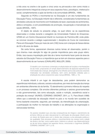 Contradições e Desafios na Educação Brasileira 3 Capítulo 2 19
a três anos na creche e de quatro e cinco anos na pré-escola e tem como intuito o
desenvolvimento integral da criança em seus aspectos físico, psicológico, intelectual e
social, complementando a ação da família e da comunidade (BRASIL, 1996).
Segundo os PCN’s o movimentar-se na Educação é um dos fundamentos da
Educação Física, na Educação Infantil não é diferente, considerados fundamentais as
atividades culturais de movimento com finalidades de lazer, expressão de sentimentos,
afetos e emoções, e com possibilidades de promoção, recuperação e manutenção da
saúde (BRASIL, 1997).
O objeto de estudo no presente artigo, no qual refere- se às experiências
observadas e vividas durante o estagiário da Universidade Federal do Amazonas-
UFAM em um Centro Educacional Infantil no município de Parintins-AM, onde pôde-
se conviver durante o estágio supervisionado I, disciplina do Curso de Licenciatura
Plena em Educação Física por mais de cem (100) horas com crianças de faixas etárias
de 03 e 06 anos de idade.
De certa forma, apareceram diversos outros temas ali observados, porém o
que chamou mais atenção foi algo de grande importância para este grupo etário.
Então, isso causou inquietação pelo fato de o tema movimento fazer parte da área de
estudos da Educação Física e a importância que se tem em diversos aspectos para o
desenvolvimento do ser humano (CAVALARO; MULLER, 2009).
O trabalho com movimento contempla a multiplicidade de funções e manifestações
do ato motor, propiciando um amplo desenvolvimento de aspectos específicos da
motricidade das crianças, abrangendo uma reflexão acerca das posturas corporais
implicadas nas atividades cotidianas, bem como atividades voltadas para a
ampliação da cultura corporal de cada criança (BRASIL, 1998, p. 15).
A escola infantil é um lugar de descobertas, pois podem demonstrar as
experiências individuais, culturais, sociais e educativas, por meio da inserção da criança
em ambientes diferentes do da família. “O atendimento à primeira infância diz respeito
a um processo complexo. Ele envolve diferentes políticas e setores governamentais
e não governamentais, tais como educação, saúde e nutrição, assistência social e
proteção da criança” (NUNES; CORSINO; DIDONET, 2011, p. 7). Para Brasil (1998)
refere que a extensão da educação infantil no país e no mundo tem sucedido de
forma bastante crescente, seguindo, por exemplo, da intensificação da urbanização,
a participação da mulher no mercado de trabalho e as alterações na organização e
estruturadas famílias.
Os autores ressaltam que uma das consequências de integrar o atendimento da
primeira infância ao setor educacional é a afirmação da educação infantil como
um dever de Estado para com o direito das crianças a uma educação pública e
de qualidade. Este processo efetiva o reconhecimento da criança como cidadã
de direito e de fato, como sujeito sócio- histórico e cultural, cujo desenvolvimento
se dá de forma integral nos aspectos físicos, emocionais e cognitivos (NUNES;
CORSINO; DIDONET, 2011, p. 8).
 