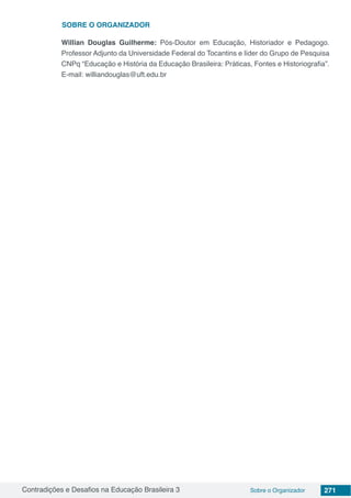 Contradições e Desafios na Educação Brasileira 3 Sobre o Organizador 271
Willian Douglas Guilherme: Pós-Doutor em Educação, Historiador e Pedagogo.
Professor Adjunto da Universidade Federal do Tocantins e líder do Grupo de Pesquisa
CNPq “Educação e História da Educação Brasileira: Práticas, Fontes e Historiografia”.
E-mail: williandouglas@uft.edu.br
SOBRE o Organizador
 