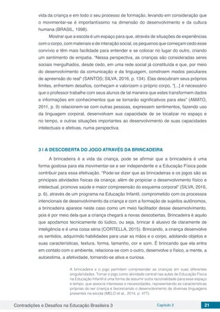 Contradições e Desafios na Educação Brasileira 3 Capítulo 2 21
vida da criança e em todo o seu processo de formação, levando em consideração que
o movimentar-se é importantíssimo na dimensão do desenvolvimento e da cultura
humana (BRASIL, 1998).
Mostrar que a escola é um espaço para que, através de situações de experiências
com o corpo, com materiais e de interação social, os pequenos que começam cedo esse
convívio e têm mais facilidade para entender e se colocar no lugar do outro, criando
um sentimento de empatia. “Nessa perspectiva, as crianças são consideradas seres
sociais mergulhados, desde cedo, em uma rede social já constituída e que, por meio
do desenvolvimento da comunicação e da linguagem, constroem modos peculiares
de apreensão do real” (SANTOS; SILVA, 2016, p. 134). Elas descubram seus próprios
limites, enfrentem desafios, conheçam e valorizem o próprio corpo, “[...] é necessário
que o professor trabalhe com seus alunos de tal maneira que estes transformem dados
e informações em conhecimentos que se tornarão significativos para eles” (AMATO,
2011, p. 9) relacionem-se com outras pessoas, expressem sentimentos, fazendo uso
da linguagem corporal, desenvolvam sua capacidade de se localizar no espaço e
no tempo, e outras situações importantes ao desenvolvimento de suas capacidades
intelectuais e afetivas, numa perspectiva.
3 | 	A DESCOBERTA DO JOGO ATRAVÉS DA BRINCADEIRA
A brincadeira é a vida da criança, pode se afirmar que a brincadeira é uma
forma gostosa para ela movimentar-se e ser independente e a Educação Física pode
contribuir para essa efetivação. “Pode-se dizer que as brincadeiras e os jogos são as
principais atividades físicas da criança; além de propiciar o desenvolvimento físico e
intelectual, promove saúde e maior compreensão do esquema corporal” (SILVA, 2016,
p. 6), através de um programa na Educação Infantil, comprometido com os processos
intencionais de desenvolvimento da criança e com a formação de sujeitos autônomos,
a brincadeira aparece neste caso como um meio facilitador desse desenvolvimento,
pois é por meio dela que a criança chegará a novas descobertas. Brincadeira é aquilo
que apodamos tecnicamente do lúdico, ou seja, brincar é alusivo de claramente de
inteligência e é uma coisa séria (CORTELLA, 2015). Brincando, a criança desenvolve
os sentidos, adquirindo habilidades para usar as mãos e o corpo, adotando objetos e
suas características, textura, forma, tamanho, cor e som. É brincando que ela entra
em contato com o ambiente, relaciona-se com o outro, desenvolve o físico, a mente, a
autoestima, a afetividade, tornando-se ativa e curiosa.
A brincadeira e o jogo permitem compreender as crianças em suas diferentes
singularidades. Tornar o jogo como atividade central nas aulas de Educação Física
na Educação Infantil é uma forma de assumir outra racionalidade para esse espaço
e tempo, que associa interesses e necessidades, representando as características
próprias do ser criança e favorecendo o desenvolvimento de diversas linguagens
presentes na escola (MELO et al., 2014, p. 477).
 