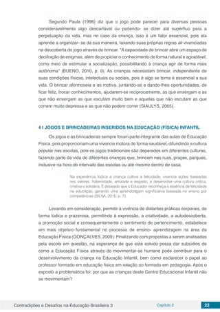 Contradições e Desafios na Educação Brasileira 3 Capítulo 2 22
Segundo Paula (1996) diz que o jogo pode parecer para diversas pessoas
consideravelmente algo descartável ou podendo- se dizer até supérfluo para a
perpetuação da vida, mas no caso da criança, isso é um fator essencial, pois ela
aprende a organizar- se da sua maneira, taxando suas próprias regras ali vivenciadas
na descoberta do jogo através do brincar. “A capacidade de brincar abre um espaço de
decifração de enigmas, além de propiciar o conhecimento de forma natural e agradável,
como meio de estimular a socialização, possibilitando à criança agir de forma mais
autônoma” (BUENO, 2010, p. 9). As crianças necessitam brincar, independente de
suas condições físicas, intelectuais ou sociais, pois é algo se torna é essencial a sua
vida. O brincar aformoseia e as motiva, juntando-as e dando-lhes oportunidades, de
ficar feliz, trocar conhecimentos, ajudarem-se reciprocamente, as que enxergam e as
que não enxergam as que escutam muito bem e aquelas que não escutam as que
correm muito depressa e as que não podem correr (SIAULYS, 2005).
4 | 	JOGOS E BRINCADEIRAS INSERIDOS NA EDUCAÇÃO (FÍSICA) INFANTIL
Os jogos e as brincadeiras sempre foram parte integrante das aulas de Educação
Física, pois proporcionam uma vivencia motora de forma saudável, difundindo a cultura
popular nas escolas, pois os jogos tradicionais são deparados em diferentes culturas,
fazendo parte da vida de diferentes crianças que, brincam nas ruas, praças, parques,
inclusive na hora do intervalo das escolas ou até mesmo dentro de casa.
Na experiência lúdica a criança cultiva a felicidade, vivencia ações baseadas
nos valores, fraternidade, amizade e respeito, e desenvolve uma cultura crítica,
criativa e solidária. É desejado que o Educador reconheça a essência da felicidade
na educação, gerando uma aprendizagem significativa baseada no ensino por
competências (SILVA, 2015, p. 7).
Levando em consideração, permitir à vivência de distantes práticas corporais, de
forma lúdica e prazerosa, permitindo à expressão, a criatividade, a autodescoberta,
a promoção social e consequentemente o sentimento de pertencimento, estabelece
em mais objetivo fundamental no processo de ensino- aprendizagem na área da
Educação Física (GONÇALVES, 2009). Finalizando com propostas a serem analisadas
pela escola em questão, na esperança de que este estudo possa dar subsídios de
como a Educação Física através do movimentar-se humano pode contribuir para o
desenvolvimento da criança na Educação Infantil, bem como esclarecer o papel ao
professor formado em educação física em relação ao formado em pedagogia. Após o
exposto a problemática foi: por que as crianças deste Centro Educacional Infantil não
se movimentam?
 