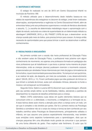 Contradições e Desafios na Educação Brasileira 3 Capítulo 2 23
5 | 	MATERIAIS E MÉTODOS
O estágio foi realizado no ano de 2013 em Centro Educacional Infantil no
município de Parintins- AM.
O método utilizado para o desenvolvimento deste trabalho baseou-se nos
relatos de experiências dos estagiários no decorrer do estágio, onde foram realizados
observações, acompanhamentos e regências no Centro Educacional Infantil, além de
entrevistas feitas junto aos professores supervisores e revisão de literatura abordando
o assunto. “[...] a escolha de determinada metodologia requer a aproximação com o
objeto de estudo, excluindo-se a ideia de superioridade de um determinado método ou
abordagem” (ANDRADE, 2010, p. 30). PIAGET (1978) diz que, o desenvolver- se da
criança sucede pelo meio do lúdico, pois precisa brincar para crescer. A criança então
necessita de oportunidades para que possa brincar e assim se desenvolver e edificar
conhecimentos.
6 | 	RESULTADOS E DISCUSSÕES
No primeiro contato com a escola não havia profissional de Educação Física
e não existiam aulas de Educação Física, o profissional mais próximo com algum
conhecimento de movimento, era apenas uma professora formada em pedagogia dos
nove professores que ali trabalhavam o que levou a pensar numa maneira de propor
intervenções, onde as crianças (alunos) pudessem vivenciar o movimento corporal,
proporcionados por atividades físicas intencionais por meio de jogos e brincadeiras de
forma lúdica, o que é recomendado para essa faixa etária. “Acriança é um ser que brinca,
e ao realizar tal ação, ela desperta, por meio da curiosidade, o seu desenvolvimento
pleno” (SILVA, 2015, p. 11). Foram verificados jogos que elas gostavam de brincar ou
que tinham a vontade de brincar, aulas com atividades rítmicas, deixando no fundo a
música e ali começavam as brincadeiras.
Segundo Cória- Sabini e Lucena (2015) discorrem que a aprendizagem, olhando
pelo seu sentido amplo define- se de habilidades, hábitos, atendendo a padrões de
desempenhos na resposta de desafios ambientais para a criança.
Wallon (1975) sistematizou suas ideias em quatro elementos básicos que se
comunicam entre si: a afetividade, o movimento, a inteligência e a formação do eu.
A base teórica deste autor chama a atenção para olhar a criança como um todo, um
ser que é completo e não dividido por partes. Ele foi o primeiro teórico da Psicologia
Genética a considerar não só o corpo da criança e tornou-se bem conhecido por seu
trabalho científico sobre Psicologia do Desenvolvimento, principalmente voltados à
infância, em que assume uma postura especialmente interacionista, mas também
suas emoções como aspectos fundamentais para a aprendizagem, dizia que as
crianças pequenas têm uma dificuldade muito grande de comunicar o que pensam
de uma forma diferente do gesto. Para explicar este fenômeno.  O autor que foi
 