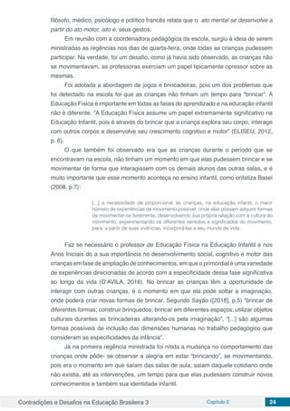 Contradições e Desafios na Educação Brasileira 3 Capítulo 2 24
filósofo, médico, psicólogo e político francês relata que o  ato mental se desenvolve a
partir do ato motor, isto é, seus gestos.
Em reunião com a coordenadora pedagógica da escola, surgiu à ideia de serem
ministradas as regências nos dias de quarta-feira, onde todas as crianças pudessem
participar. Na verdade, foi um desafio, como já havia sido observado, as crianças não
se movimentavam, as professoras exerciam um papel tipicamente opressor sobre as
mesmas.
Foi adotada a abordagem de jogos e brincadeiras, pois um dos problemas que
foi detectado na escola foi que as crianças não tinham um tempo para “brincar”. A
Educação Física é importante em todas as fases do aprendizado e na educação infantil
não é diferente. “A Educação Física assume um papel extremamente significativo na
Educação Infantil, pois é através do brincar que a criança explora seu corpo, interage
com outros corpos e desenvolve seu crescimento cognitivo e motor” (ELISEU, 2012,
p. 6).
O que também foi observado era que as crianças durante o período que se
encontravam na escola, não tinham um momento em que elas pudessem brincar e se
movimentar de forma que interagissem com os demais alunos das outras salas, e é
muito importante que esse momento aconteça no ensino infantil, como enfatiza Basei
(2008, p.7):
[...] a necessidade de proporcionar às crianças, na educação infantil, o maior
número de experiências de movimento possível, onde elas possam adquirir formas
de movimentar-se livremente, desenvolvendo sua própria relação com a cultura do
movimento, experimentando os diferentes sentidos e significados do movimento,
para, a partir de suas vivências, incorporá-las a seu mundo de vida.
Faz se necessário o professor de Educação Física na Educação Infantil e nos
Anos Iniciais do a sua importância no desenvolvimento social, cognitivo e motor das
crianças em fase de ampliação de conhecimentos, em que o primordial é uma variedade
de experiências direcionadas de acordo com a especificidade dessa fase significativa
ao longo da vida (D’AVILA, 2016). No brincar as crianças têm a oportunidade de
interagir com outras crianças, é o momento em que ela pode soltar a imaginação,
onde poderá criar novas formas de brincar. Segundo Sayão ([2018], p.5) “brincar de
diferentes formas; construir brinquedos; brincar em diferentes espaços; utilizar objetos
culturais durantes as brincadeiras alterando-os pela imaginação”, “[...] são algumas
formas possíveis de inclusão das dimensões humanas no trabalho pedagógico que
consideram as especificidades da infância”.
Já na primeira regência ministrada foi nítida a mudança no comportamento das
crianças onde pôde- se observar a alegria em estar “brincando”, se movimentando,
pois era o momento em que saíam das salas de aula, saíam daquele cotidiano onde
não existia, até as intervenções, um tempo para que elas pudessem construir novos
conhecimentos e também sua identidade infantil.
 
