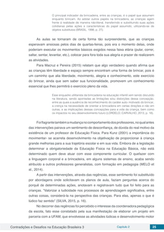 Contradições e Desafios na Educação Brasileira 3 Capítulo 2 25
O principal indicador da brincadeira, entre as crianças, é o papel que assumem
enquanto brincam. Ao adotar outros papéis na brincadeira, as crianças agem
frente à realidade de maneira não-literal, transferindo e substituindo suas ações
cotidianas pelas ações e características do papel assumido, utilizando-se de
objetos substitutos (BRASIL, 1998, p. 27).
As aulas se tornaram de certa forma tão surpreendente, que as crianças
esperavam ansiosas pelos dias de quartas-feiras, pois era o momento delas, onde
poderiam executar os movimentos básicos exigidos nessa faixa etária (pular, correr,
saltar, sentar, levantar, etc.), colocar para fora toda sua alegria e prazer de realizarem
as atividades.
Para Macruz e Pereira (2015) relatam que algo verdadeiro quando afirma que
as crianças têm liberdade e espaço sempre encontram uma forma de brincar, pois é
um caminho que alia liberdade, movimento, alegria e conhecimento, este exercício
do brincar, ainda que sem saber sua funcionalidade, promovem um conhecimento
essencial que lhes permitirá o exercício pleno da vida.
Esse enquadre utilitarista da brincadeira na educação infantil vem sendo discutido
na literatura, sendo apontadas as limitações e/ou distorções dessa concepção,
entre as quais a ausência de reconhecimento do caráter auto- motivado do brincar,
a crença na necessidade de orientar a brincadeira em certas direções e não em
outras, e as implicações dessas concepções para a vida da criança, bem como
os impactos no seu desenvolvimento futuro (LORDELO; CARVALHO, 2013, p. 18).
Foiflagrantetambémamudançanocomportamentodosprofessores,noqualantes
das intervenções pairava um sentimento de desconfiança, de dúvida do real motivo da
existência de um professor de Educação Física. Para Kunz (2001) a importância do
movimentar- se acarreta desenvolvimento na objetivação de proporcionar à criança
grande melhorias para a sua trajetória escolar e em sua vida. Embora de a legislação
determinar a obrigatoriedade da Educação Física na Educação Básica, não está
determinado quem deve atuar com esse componente curricular. O quefazer com
a linguagem corporal e a brincadeira, em alguns sistemas de ensino, acaba sendo
atribuído a outros professores generalistas, com formação em pedagogia (MELO et
al., 2014).
A partir das intervenções, através das regências, esse sentimento foi substituído
por abordagens onde solicitavam os planos de aula, faziam perguntas acerca do
porquê de determinadas ações, anotavam e registravam tudo que foi feito para as
crianças. “Valorizar a ludicidade nos processos de aprendizagem significativa, entre
outras coisas, considerá-la na perspectiva das crianças. Para elas, apenas o que é
lúdico faz sentido” (SILVA, 2015, p. 16).
No decorrer das regências foi percebido o interesse da coordenadora pedagógica
da escola, fato esse constatado pela sua manifestação de elaborar um projeto em
parceria com a UFAM, que envolvesse as atividades lúdicas e desenvolvimento motor
 