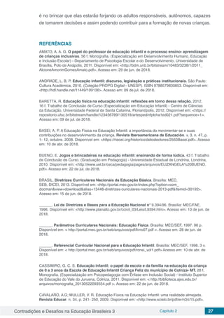 Contradições e Desafios na Educação Brasileira 3 Capítulo 2 27
é no brincar que elas estarão forjando os adultos responsáveis, autônomos, capazes
de tomarem decisões e assim podendo contribuir para a formação de novas crianças.
REFERÊNCIAS
AMATO, A. A. G. O papel do professor de educação infantil e o processo ensino- aprendizagem
de crianças inclusivas. 56 f. Monografia. (Especialização em Desenvolvimento Humano, Educação
e Inclusão Escolar) - Departamento de Psicologia Escolar e do Desenvolvimento, Universidade de
Brasília, Polo de Anápolis, 2011. Disponível em: <http://bdm.unb.br/bitstream/10483/3238/1/2011_
AlcioneAmorimGomesAmato.pdf>. Acesso em: 29 de jun. de 2018.
ANDRADE, L. B. P. Educação infantil: discurso, legislação e práticas institucionais. São Paulo:
Cultura Acadêmica, 2010. (Coleção PROPG Digital - UNESP). ISBN 9788579830853. Disponível em:
<http://hdl.handle.net/11449/109136>. Acesso em: 09 de jul. de 2018.
BARETTA, R. Educação física na educação infantil: reflexões em torno dessa relação. 2012.
16 f. Trabalho de Conclusão de Curso (Especialização em Educação Infantil) - Centro de Ciências
da Educação, Universidade Federal de Santa Catarina, Florianópolis, 2012. Disponível em: <https://
repositorio.ufsc.br/bitstream/handle/123456789/130518/artespedinfplcha1ed021.pdf?sequence=1>.
Acesso em: 09 de jul. de 2018.
BASEI, A. P. A Educação Física na Educação Infantil: a importância do movimentar-se e suas
contribuições no desenvolvimento da criança. Revista Iberoamericana de Educación. v. 3. n. 47, p.
1- 12, octubre. 2008. Disponível em: <https://rieoei.org/historico/deloslectores/2563Basei.pdf>. Acesso
em: 10 de abr. de 2018.
BUENO, E. Jogos e brincadeiras na educação infantil: ensinando de forma lúdica. 43 f. Trabalho
de Conclusão de Curso. (Graduação em Pedagogia) - Universidade Estadual de Londrina, Londrina,
2010. Disponível em: <http://www.uel.br/ceca/pedagogia/pages/arquivos/ELIZANGELA%20BUENO.
pdf>. Acesso em: 22 de jul. de 2018.
BRASIL. Diretrizes Curriculares Nacionais da Educação Básica. Brasília: MEC,
SEB, DICEI, 2013. Disponível em: <http://portal.mec.gov.br/index.php?option=com_
docman&view=download&alias=13448-diretrizes-curiculares-nacionais-2013-pdf&Itemid=30192>.
Acesso em: 15 de jun. de 2018.
______. Lei de Diretrizes e Bases para a Educação Nacional nº 9.394/96. Brasília: MEC/FAE,
1996. Disponível em: <http://www.planalto.gov.br/ccivil_03/Leis/L9394.htm>. Acesso em: 10 de jun. de
2018.
______. Parâmetros Curriculares Nacionais: Educação Física. Brasília: MEC/SEF, 1997. 96 p.
Disponível em: < http://portal.mec.gov.br/seb/arquivos/pdf/livro07.pdf >. Acesso em: 28 de jun. de
2018.
______. Referencial Curricular Nacional para a Educação Infantil. Brasília: MEC/SEF, 1998. 3 v.
Disponível em: < http://portal.mec.gov.br/seb/arquivos/pdf/rcnei_vol1.pdf> Acesso em: 10 de abr. de
2018.
CASSIMIRO, G. C. S. Educação infantil: o papel da escola e da família na educação da criança
de 0 a 3 anos da Escola de Educação Infantil Criança Feliz do município de Colniza- MT. 28 f.
Monografia. (Especialização em Psicopedagogia com Ênfase em Inclusão Social) - Instituto Superior
de Educação do Vale do Juruena, Colniza, 2011. Disponível em: < http://biblioteca.ajes.edu.br/
arquivos/monografia_20130522093554.pdf >. Acesso em: 22 de jun. de 2018.
CAVALARO, A G; MULLER, V. R. Educação Física na Educação Infantil: uma realidade almejada.
Revista Educar. n. 34, p. 241- 250, 2009. Disponível em: <http://www.scielo.br/pdf/er/n34/15.pdf>.
 