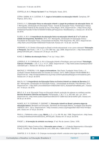 Contradições e Desafios na Educação Brasileira 3 Capítulo 2 28
Acesso em: 14 de abr. de 2018.
CORTELLA, M. S. Pensar faz bem! 5ª ed. Petrópolis: Vozes, 2015.
CÓRIA- SABINI, M. A; LUCENA, R. F. Jogos e brincadeira na educação infantil. Campinas, SP:
Papirus, 2015, 93 p.
D’AVILA, A. S. Educação física na educação infantil: o papel do professor de educação física. 86
f. Monografia. (Graduação em Educação Física) - Escola de Educação Física, Fisioterapia e Dança.
Universidade Federal do Rio Grande do Sul, Porto Alegre, 2016. Disponível em: < https://lume.ufrgs.
br/bitstream/handle/10183/157203/001018202.pdf?sequence=1&isAllowed=y >. Acesso em: 30 de 06
de 2018.
ELISEU, A. M. A. A importância da educação física na educação infantil do 2º e 3º ciclo na
cidade de Ariquemes, Rondônia. 2012. 43 f. Monografia. (Graduação em Educação Física) -
Faculdade de Educação Física, Universidade de Brasília, Pólo Ariquemes, RO, 2012. Disponível em:
<http://bdm.unb.br/handle/10483/4222?mode=full> Acesso em: 10 de abr. de 2018.
FERRARO, A. R. Direito à Educação no Brasil e dívida educacional: e se o povo cobrasse? Educação
e Pesquisa, São Paulo, v. 34, n. 2, p. 273- 289 mai.- ago. 2008. Disponível em: < http://www.scielo.br/
pdf/ep/v34n2/05.pdf >. Acesso em: 24 de jun. de 2018.
KUNZ, E. Didática da educação física. 2ª ed. Ijuí: Unijuí, 2001.
LORDELO, E. R; CARVALHO, A. M. A. Educação Infantil e Psicologia: para que brincar? Psicologia
Ciência e Profissão, v. 23, n. 2, p. 14- 21, 2003. Disponível em: < http://www.scielo.br/pdf/pcp/v23n2/
v23n2a04.pdf >. Acesso em: 09 de jul. de 2018.
MACRUZ, F; PEREIRA, V. M. Jogos e brincadeiras. São Paulo: Fundação Victor Civita, v. 5.
(Coleção Classes Multisseriadas em Escolas do Campo). 2015. ISBN Coleção 978-85-88988-36-1.
Disponível em: <http://fundacaotelefonica.org.br/wp-content/uploads/pdfs/jogos-e-brincadeiras.pdf>.
Acesso em: 21 de jul. de 2018.
MALTA, N. F. A Importância da Educação Física no Ensino Infantil na cidade de Barretos S.P.
60 f. Monografia. (Graduação em Educação Física) - Universidade de Brasília, Polo Barretos, 2012.
Disponível em: < http://bdm.unb.br/bitstream/10483/5346/1/2012_NubiadeFatimaMalta.pdf >. Acesso
em: 19 de jun. de 2018.
MELO, A. S. et al. Educação Física na Educação Infantil: produção de saberes no cotidiano escolar.
Revista Brasileira Ciências do Esporte, Florianópolis, v. 36, n. 2, p. 467-484, abr.- jun. 2014.
Disponível em: <http://www.scielo.br/pdf/rbce/v36n2/0101-3289-rbce-36-02-00467.pdf>. Acesso em:
09 de jul. de 2018.
NUNES, M. F. R; CORSINO, P; DIDONET, V. Educação infantil no Brasil: primeira etapa da
educação básica. Ministério da Educação, Secretaria de Educação Básica, Fundação Orsa Brasília:
UNESCO, 2011. 102 p. Disponível em: <http://unesdoc.unesco.org/images/0021/002144/214418por.
pdf>. Aceso em: 07 de jul. de 2018.
PAULA, J. Refletindo sobre o jogo. Motriz, v. 2, n. 2, p. 86- 96, dez. 1996. Disponível em: <http://www.
rc.unesp.br/ib/efisica/motriz/02n2/2n2_ART05.pdf>. Acesso em: 01 de jul. de 2018.
PIAGET, J. A formação do símbolo na criança. 3ª ed. Rio de Janeiro: Zahar, 1978.
GONÇALVES, Maria Cristina (Org.). Educação para o lazer. v. 1. (Coleção Repensando a Educação
Física). Curitiba, PR: Bolsa Nacional do Livro, 2009, 88 p. ISBN 978-85- 7832-001-0.
SANTOS, S. V. S; SILVA, I. O. Crianças na educação infantil: a escola como lugar de experiência
 