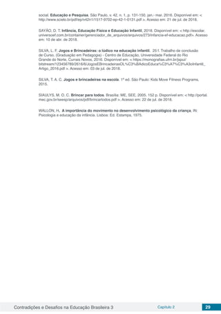 Contradições e Desafios na Educação Brasileira 3 Capítulo 2 29
social. Educação e Pesquisa, São Paulo, v. 42, n. 1, p. 131-150, jan.- mar. 2016. Disponível em: <
http://www.scielo.br/pdf/ep/v42n1/1517-9702-ep-42-1-0131.pdf >. Acesso em: 21 de jul. de 2018.
SAYÃO, D. T. Infância, Educação Física e Educação Infantil, 2018. Disponível em: < http://escolar.
universoef.com.br/container/gerenciador_de_arquivos/arquivos/273/infancia-ef-educacao.pdf>. Acesso
em: 10 de abr. de 2018.
SILVA, L. F. Jogos e Brincadeiras: o lúdico na educação infantil. 25 f. Trabalho de conclusão
de Curso. (Graduação em Pedagogia) - Centro de Educação, Universidade Federal do Rio
Grande do Norte, Currais Novos, 2016. Disponível em: < https://monografias.ufrn.br/jspui/
bitstream/123456789/2616/6/JogosEBrincadeirasOL%C3%BAdicoEduca%C3%A7%C3%A3oInfantil_
Artigo_2016.pdf >. Acesso em: 03 de jul. de 2018.
SILVA, T. A. C. Jogos e brincadeiras na escola. 1ª ed. São Paulo: Kids Move Fitness Programs,
2015.
SIAULYS, M. O. C. Brincar para todos. Brasília: ME, SEE, 2005. 152 p. Disponível em: < http://portal.
mec.gov.br/seesp/arquivos/pdf/brincartodos.pdf >. Acesso em: 22 de jul. de 2018.
WALLON, H.  A importância do movimento no desenvolvimento psicológico da criança, IN:
Psicologia e educação da infância. Lisboa: Ed. Estampa, 1975.
 