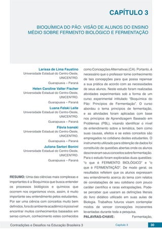 Contradições e Desafios na Educação Brasileira 3 Capítulo 3 30
BIOQUÍMICA DO PÃO: VISÃO DE ALUNOS DO ENSINO
MÉDIO SOBRE FERMENTO BIOLÓGICO E FERMENTAÇÃO
CAPÍTULO 3
doi
Larissa de Lima Faustino
Universidade Estadual do Centro-Oeste,
UNICENTRO.
Guarapuava – Paraná
Helen Caroline Valter Fischer
Universidade Estadual do Centro-Oeste,
UNICENTRO.
Guarapuava – Paraná
Luana Felski Leite
Universidade Estadual do Centro-Oeste,
UNICENTRO.
Guarapuava – Paraná
Flávia Ivanski
Universidade Estadual do Centro-Oeste,
UNICENTRO.
Guarapuava – Paraná
Juliana Sartori Bonini
Universidade Estadual do Centro-Oeste,
UNICENTRO.
Guarapuava – Paraná
RESUMO: Uma das ciências mais complexas e
importantes é a Bioquímica que busca entender
os processos biológicos e químicos que
ocorrem nos organismos vivos, assim, é muito
importante seu entendimento pelos estudantes.
Por ser uma ciência com conceitos muito bem
definidos,foradoambienteacadêmicoépossível
encontrar muitos conhecimentos baseados em
senso comum, conhecimento estes conhecidos
como ConcepçõesAlternativas (CA). Portanto, é
necessário que o professor tome conhecimento
de tais concepções para que possa repensar
a sua prática de acordo com as necessidades
de seus alunos. Neste estudo foram realizadas
atividades experimentais sob a forma de um
curso experimental intitulado “Bioquímica do
Pão: Princípios de Fermentação”. O curso
abordou o tema princípios de fermentação,
e as atividades foram aplicadas com base
nos princípios de Aprendizagem Baseado em
Problemas (PBL), visando identificar o nível
de entendimento sobre a temática, bem como
suas causas, efeitos e se estes conceitos são
empregados no cotidiano destes estudantes. O
instrumento utilizado para obtenção de dados foi
constituído de questões abertas onde os alunos
descreveramseusconceitossobrefermentação.
Para o estudo foram exploradas duas questões:
“o que é FERMENTO BIOLÓGICO” e “o
que é FERMENTAÇÃO”. De modo geral, os
resultados refletem que os alunos expressam
seu entendimento acerca do tema com relatos
de constatações de seu cotidiano com pouco
caráter científico e raras extrapolações. Pode-
se perceber que usaram as definições literais
do livro didático utilizado em suas aulas de
Biologia. Trabalhos futuros visam contemplar
modos de vencer concepções incoerentes
levantadas durante toda a pesquisa.
PALAVRAS-CHAVE: Fermentação,
 