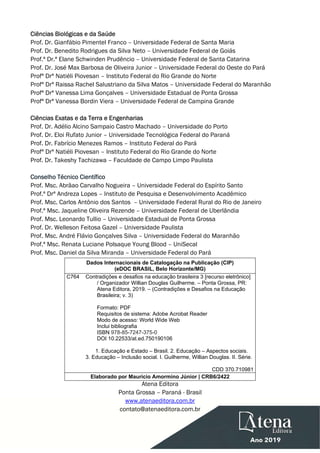  
 
Ciências Biológicas e da Saúde
Prof. Dr. Gianfábio Pimentel Franco – Universidade Federal de Santa Maria
Prof. Dr. Benedito Rodrigues da Silva Neto – Universidade Federal de Goiás
Prof.ª Dr.ª Elane Schwinden Prudêncio – Universidade Federal de Santa Catarina
Prof. Dr. José Max Barbosa de Oliveira Junior – Universidade Federal do Oeste do Pará
Profª Drª Natiéli Piovesan – Instituto Federal do Rio Grande do Norte
Profª Drª Raissa Rachel Salustriano da Silva Matos – Universidade Federal do Maranhão
Profª Drª Vanessa Lima Gonçalves – Universidade Estadual de Ponta Grossa
Profª Drª Vanessa Bordin Viera – Universidade Federal de Campina Grande
Ciências Exatas e da Terra e Engenharias
Prof. Dr. Adélio Alcino Sampaio Castro Machado – Universidade do Porto
Prof. Dr. Eloi Rufato Junior – Universidade Tecnológica Federal do Paraná
Prof. Dr. Fabrício Menezes Ramos – Instituto Federal do Pará
Profª Drª Natiéli Piovesan – Instituto Federal do Rio Grande do Norte
Prof. Dr. Takeshy Tachizawa – Faculdade de Campo Limpo Paulista
Conselho Técnico Científico
Prof. Msc. Abrãao Carvalho Nogueira – Universidade Federal do Espírito Santo
Prof.ª Drª Andreza Lopes – Instituto de Pesquisa e Desenvolvimento Acadêmico
Prof. Msc. Carlos Antônio dos Santos – Universidade Federal Rural do Rio de Janeiro
Prof.ª Msc. Jaqueline Oliveira Rezende – Universidade Federal de Uberlândia
Prof. Msc. Leonardo Tullio – Universidade Estadual de Ponta Grossa
Prof. Dr. Welleson Feitosa Gazel – Universidade Paulista
Prof. Msc. André Flávio Gonçalves Silva – Universidade Federal do Maranhão
Prof.ª Msc. Renata Luciane Polsaque Young Blood – UniSecal
Prof. Msc. Daniel da Silva Miranda – Universidade Federal do Pará
Dados Internacionais de Catalogação na Publicação (CIP)
(eDOC BRASIL, Belo Horizonte/MG)
C764 Contradições e desafios na educação brasileira 3 [recurso eletrônico]
/ Organizador Willian Douglas Guilherme. – Ponta Grossa, PR:
Atena Editora, 2019. – (Contradições e Desafios na Educação
Brasileira; v. 3)
Formato: PDF
Requisitos de sistema: Adobe Acrobat Reader
Modo de acesso: World Wide Web
Inclui bibliografia
ISBN 978-85-7247-375-0
DOI 10.22533/at.ed.750190106
1. Educação e Estado – Brasil. 2. Educação – Aspectos sociais.
3. Educação – Inclusão social. I. Guilherme, Willian Douglas. II. Série.
CDD 370.710981
Elaborado por Maurício Amormino Júnior | CRB6/2422
Atena Editora
Ponta Grossa – Paraná - Brasil
www.atenaeditora.com.br
contato@atenaeditora.com.br
 