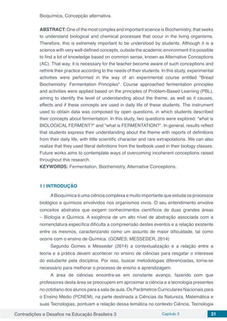 Contradições e Desafios na Educação Brasileira 3 Capítulo 3 31
Bioquímica, Concepção alternativa.
ABSTRACT: One of the most complex and important science is Biochemistry, that seeks
to understand biological and chemical processes that occur in the living organisms.
Therefore, this is extremely important to be understood by students. Although it is a
science with very well-defined concepts, outside the academic environment it is possible
to find a lot of knowledge based on common sense, known as Alternative Conceptions
(AC). That way, it is necessary for the teacher become aware of such conceptions and
rethink their practice according to the needs of their students. In this study, experimental
activities were performed in the way of an experimental course entitled "Bread
Biochemistry: Fermentation Principles". Course approached fermentation principles
and activities were applied based on the principles of Problem-Based Learning (PBL),
aiming to identify the level of understanding about the theme, as well as it causes,
effects and if these concepts are used in daily life of these students. The instrument
used to obtain data was composed by open questions, in which students described
their concepts about fermentation. In this study, two questions were explored: "what is
BIOLOGICAL FERMENT?" and "what is FERMENTATION?". In general, results reflect
that students express their understanding about the theme with reports of definitions
from their daily life, with little scientific character and rare extrapolations. We can also
realize that they used literal definitions from the textbook used in their biology classes.
Future works aims to contemplate ways of overcoming incoherent conceptions raised
throughout this research.
KEYWORDS: Fermentation, Biochemistry, Alternative Conceptions.
1 | 	INTRODUÇÃO
ABioquímica é uma ciência complexa e muito importante que estuda os processos
biológico e químicos envolvidos nos organismos vivos. O seu entendimento envolve
conceitos abstratos que exigem conhecimentos científicos de duas grandes áreas
– Biologia e Química. A exigência de um alto nível de abstração associada com a
nomenclatura específica dificulta a compreensão destes eventos e a relação existente
entre os mesmos, caracterizando como um assunto de maior dificuldade, tal como
ocorre com o ensino de Química. (GOMES; MESSEDER, 2014)
Segundo Gomes e Messeder (2014) a contextualização e a relação entre a
teoria e a prática devem acontecer no ensino de ciências para resgatar o interesse
do estudante pela disciplina. Por isso, buscar metodologias diferenciadas, torna-se
necessário para melhorar o processo de ensino e aprendizagem.
A área de ciências encontra-se em constante avanço, fazendo com que
professores desta área se preocupem em aproximar a ciência e a tecnologia presentes
no cotidiano dos alunos para a sala de aula. Os Parâmetros Curriculares Nacionais para
o Ensino Médio (PCNEM), na parte destinada a Ciências da Natureza, Matemática e
suas Tecnologias, pontuam a relação dessa temática no contexto Ciência, Tecnologia
 