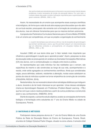 Contradições e Desafios na Educação Brasileira 3 Capítulo 3 32
e Sociedade (CTS).
dar oportunidade aos estudantes para conhecerem e se posicionarem diante desses
problemas é parte necessária da função da educação básica. Por outro lado, o
contexto dessa discussão constitui motivação importante para o aprendizado mais
geral e abstrato. (BRASIL, 2002, p. 30)
Assim, há necessidade de um ensino que acompanhe esses avanços científicos
e tecnológicos, de forma que a sala de aula abra espaço para discussões que vão além
do currículo escolar, preocupado não somente com a formação de conceitos por parte
dos alunos, mas em oferecer ferramentas para que os mesmos tenham autonomia.
Aproposta dos Parâmetros Curriculares Nacionais para o Ensino Médio (PCNEM)
é de um ensino por competências, em que se propõe a organização do conhecimento
[...] a partir não da lógica que estrutura a ciência, mas de situações de aprendizagem
que tenham sentido para o aluno, que lhe permitam adquirir um instrumental para
agir em diferentes contextos e, principalmente, em situações inéditas de vida.
(BRASIL, 2002, p. 36)
Ausubel (1980) em sua teoria dizia que “o fator isolado mais importante que
influência a aprendizagem é aquilo que o aprendiz já sabe”. Assim, pesquisas na área
de educação estão se preocupando em analisar as chamadas ConcepçõesAlternativas
(CA) dos alunos, com a contextualização e a relação entre teoria e prática.
As representações que cada indivíduo faz das realidades que o cercam, são
específicas do mesmo e são construídas ao longo de sua vida, acompanhando-o à
escola, onde serão agregados os conhecimentos científicos. Ainda que consideradas
vagas, pouco definidas, estáveis, resistentes a alteração, muitas vezes satisfazem os
pontos de vista do indivíduo e podem se tornar empecilhos da construção de conceitos
(FIGUEIRA; ROCHA, 2016).
Nestatemática,faz-senecessáriodesenvolverestratégiasdidáticasqueinstiguem
o aluno, levando-o de tal modo interessar-se por aprender. Umas dessas estratégias
chama-se Aprendizagem Baseado em Problemas (Problem-Based Learning – PBL)
que faz com que o aluno resolva problemas a partir de outros problemas e construindo
assim o seu conhecimento. (RIBEIRO, 2010)
Diante do exposto, o presente estudo objetivou avaliar as concepções de fermento
biológico e fermentação entre estudantes do 1º ano do Ensino Médio na cidade de
Guarapuava, Paraná.
2 | 	MATERIAIS E MÉTODOS
Participaram dessa pesquisa alunos do 1° ano do Ensino Médio de uma Escola
Pública da Rede de Educação Básica de Ensino de Guarapuava, Paraná, Brasil,
oriundos do Colégio Estadual Padre Chagas, situado na zona urbana. A amostra total
 
