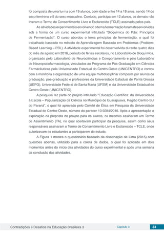 Contradições e Desafios na Educação Brasileira 3 Capítulo 3 33
foi composta de uma turma com 19 alunos, com idade entre 14 a 18 anos, sendo 14 do
sexo feminino e 5 do sexo masculino. Contudo, participaram 12 alunos, os demais não
tiveram o Termo de Consentimento Livre e Esclarecido (TCLE) assinado pelos pais.
As atividades experimentais envolvendo o tema fermentação foram desenvolvidas
sob a forma de um curso experimental intitulado “Bioquímica do Pão: Princípios
de Fermentação”. O curso abordou o tema princípios de fermentação, o qual foi
trabalhado baseado no método de Aprendizagem Baseado em Problemas (Problem-
Based Learning – PBL). A atividade experimental foi desenvolvida durante quatro dias
do mês de agosto em 2016, período de férias escolares, no Laboratório de Bioquímica,
organizado pelo Laboratório de Neurociências e Comportamento e pelo Laboratório
de Neuropsicofarmacologia, vinculados ao Programa de Pós-Graduação em Ciências
Farmacêuticas pela Universidade Estadual do Centro-Oeste (UNICENTRO) e contou
com a monitoria e organização de uma equipe multidisciplinar composta por alunos de
graduação, pós-graduação e professores da Universidade Estadual de Ponta Grossa
(UEPG), Universidade Federal de Santa Maria (UFSM) e da Universidade Estadual do
Centro-Oeste (UNICENTRO).
A pesquisa faz parte do projeto intitulado “Educação Científica: da Universidade
à Escola – Popularização da Ciência no Município de Guarapuava, Região Centro-Sul
do Paraná”, o qual foi aprovado pelo Comitê de Ética em Pesquisa da Universidade
Estadual do Centro-Oeste, número do parecer 10.9284/2016. Após a apresentação e
explicação da proposta do projeto para os alunos, os mesmos assinaram um Termo
de Assentimento (TA), no qual aceitavam participar da pesquisa, assim como seus
responsáveis assinaram o Termo de Consentimento Livre e Esclarecido – TCLE, onde
autorizavam os estudantes a participarem do estudo.
A Figura 1 mostra o questionário baseado da dissertação de Lima (2015) com
questões abertas, utilizado para a coleta de dados, o qual foi aplicado em dois
momentos antes do início das atividades do curso experimental e após uma semana
da conclusão das atividades.
 