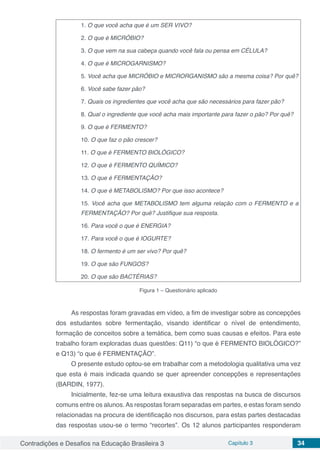 Contradições e Desafios na Educação Brasileira 3 Capítulo 3 34
1. O que você acha que é um SER VIVO?
2. O que é MICRÓBIO?
3. O que vem na sua cabeça quando você fala ou pensa em CÉLULA?
4. O que é MICROGARNISMO?
5. Você acha que MICRÓBIO e MICRORGANISMO são a mesma coisa? Por quê?
6. Você sabe fazer pão?
7. Quais os ingredientes que você acha que são necessários para fazer pão?
8. Qual o ingrediente que você acha mais importante para fazer o pão? Por quê?
9. O que é FERMENTO?
10. O que faz o pão crescer?
11. O que é FERMENTO BIOLÓGICO?
12. O que é FERMENTO QUÍMICO?
13. O que é FERMENTAÇÃO?
14. O que é METABOLISMO? Por que isso acontece?
15. Você acha que METABOLISMO tem alguma relação com o FERMENTO e a
FERMENTAÇÃO? Por quê? Justifique sua resposta.
16. Para você o que é ENERGIA?
17. Para você o que é IOGURTE?
18. O fermento é um ser vivo? Por quê?
19. O que são FUNGOS?
20. O que são BACTÉRIAS?
Figura 1 – Questionário aplicado
As respostas foram gravadas em vídeo, a fim de investigar sobre as concepções
dos estudantes sobre fermentação, visando identificar o nível de entendimento,
formação de conceitos sobre a temática, bem como suas causas e efeitos. Para este
trabalho foram exploradas duas questões: Q11) “o que é FERMENTO BIOLÓGICO?”
e Q13) “o que é FERMENTAÇÃO”.
O presente estudo optou-se em trabalhar com a metodologia qualitativa uma vez
que esta é mais indicada quando se quer apreender concepções e representações
(BARDIN, 1977).
Inicialmente, fez-se uma leitura exaustiva das respostas na busca de discursos
comuns entre os alunos.As respostas foram separadas em partes, e estas foram sendo
relacionadas na procura de identificação nos discursos, para estas partes destacadas
das respostas usou-se o termo “recortes”. Os 12 alunos participantes responderam
 