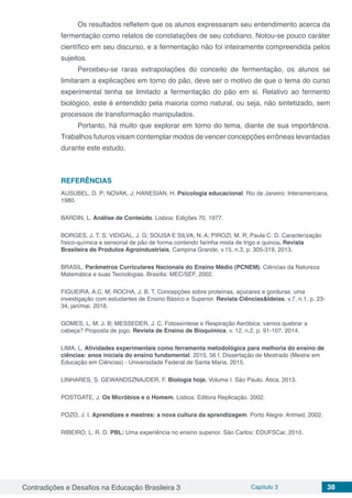 Contradições e Desafios na Educação Brasileira 3 Capítulo 3 38
Os resultados refletem que os alunos expressaram seu entendimento acerca da
fermentação como relatos de constatações de seu cotidiano. Notou-se pouco caráter
científico em seu discurso, e a fermentação não foi inteiramente compreendida pelos
sujeitos.
Percebeu-se raras extrapolações do conceito de fermentação, os alunos se
limitaram a explicações em torno do pão, deve ser o motivo de que o tema do curso
experimental tenha se limitado a fermentação do pão em si. Relativo ao fermento
biológico, este é entendido pela maioria como natural, ou seja, não sintetizado, sem
processos de transformação manipulados.
Portanto, há muito que explorar em torno do tema, diante de sua importância.
Trabalhos futuros visam contemplar modos de vencer concepções errôneas levantadas
durante este estudo.
REFERÊNCIAS
AUSUBEL, D. P; NOVAK, J; HANESIAN, H. Psicologia educacional. Rio de Janeiro: Interamericana,
1980.
BARDIN, L. Análise de Conteúdo. Lisboa: Edições 70, 1977.
BORGES, J. T. S; VIDIGAL, J. G; SOUSA E SILVA, N. A; PIROZI, M. R; Paula C. D. Caracterização
físico-química e sensorial de pão de forma contendo farinha mista de trigo e quinoa. Revista
Brasileira de Produtos Agroindustriais, Campina Grande, v.15, n.3, p. 305-319, 2013.
BRASIL. Parâmetros Curriculares Nacionais do Ensino Médio (PCNEM). Ciências da Natureza
Matemática e suas Tecnologias. Brasília: MEC/SEF, 2002.
FIGUEIRA, A.C. M; ROCHA, J. B. T. Concepções sobre proteínas, açúcares e gorduras: uma
investigação com estudantes de Ensino Básico e Superior. Revista Ciências&Ideias, v.7, n.1, p. 23-
34, jan/mai. 2016.
GOMES, L. M. J. B; MESSEDER, J. C. Fotossíntese e Respiração Aeróbica: vamos quebrar a
cabeça? Proposta de jogo. Revista de Ensino de Bioquímica, v. 12, n.2, p. 91-107, 2014.
LIMA, L. Atividades experimentais como ferramenta metodológica para melhoria do ensino de
ciências: anos iniciais do ensino fundamental. 2015. 56 f. Dissertação de Mestrado (Mestre em
Educação em Ciências) - Universidade Federal de Santa Maria, 2015.
LINHARES, S. GEWANDSZNAJDER, F. Biologia hoje. Volume I. São Paulo. Ática, 2013.
POSTGATE, J. Os Micróbios e o Homem. Lisboa: Editora Replicação. 2002.
POZO, J. I. Aprendizes e mestres: a nova cultura da aprendizagem. Porto Alegre: Artmed, 2002.
RIBEIRO, L. R. D. PBL: Uma experiência no ensino superior. São Carlos: EDUFSCar, 2010.
 