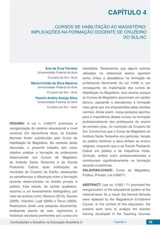Contradições e Desafios na Educação Brasileira 3 Capítulo 4 39
CURSOS DE HABILITAÇÃO AO MAGISTÉRIO:
IMPLICAÇÕES NA FORMAÇÃO DOCENTE DE CRUZEIRO
DO SUL/AC
CAPÍTULO 4
doi
Ana da Cruz Ferreira
Universidade Federal do Acre
Cruzeiro do Sul - Acre
Maria Irinilda da Silva Bezerra
Universidade Federal do Acre
Cruzeiro do Sul – Acre
Yasmin Andria Araújo Silva
Universidade Federal do Acre
Cruzeiro do Sul – Acre
RESUMO: A Lei n. 5.692/71 promoveu a
reorganização do sistema educacional a nível
nacional. Em decorrência disso, as Escolas
Normais foram substituídas pelo Curso de
Habilitação do Magistério. No contexto desta
discussão, o presente trabalho tem como
objetivo analisar a formação de professores
desenvolvida nos Cursos de Magistério
do Instituto Santa Teresinha e da Escola
Flodoardo Cabral, duas instituições do
município de Cruzeiro do Sul/Ac, destacando
as semelhanças e diferenças entre a formação
docente desenvolvidas no âmbito privado e
público. Este estudo, de caráter qualitativo,
recorreu a um levantamento bibliográfico, por
meio de autores como: Bezerra (2015), Saviani
(2009), Vicentini; Lugli (2009) e Tanuri (2000).
Realizamos ainda uma pesquisa documental,
analisando planos de aula, regimentos e
históricos escolares pertinentes aos cursos ora
estudados. Destacamos que alguns autores
utilizados no referencial teórico apontam
como crítica a decadência na formação de
professores decorrente da Lei 5.692 e, por
conseguinte, da implantação dos cursos de
Habilitação no Magistério. Isso ocorreu porque
os Cursos de Magistério assumiram um caráter
técnico, passando a desvalorizar a formação
mais geral que era empreendida pelas escolas
normais. Ainda assim, nossa pesquisa apontou
para a importância destes cursos na formação
profissionalizante dos professores do ensino
de primeiro grau, no município de Cruzeiro do
Sul. Concluímos que o Curso de Magistério do
Instituto Santa Teresinha era particular, focado
ao público feminino e dava ênfase ao ensino
religioso, enquanto que o da Escola Flodoardo
Cabral era público e de frequência mista.
Contudo, ambos eram profissionalizantes e
contribuíram significativamente na formação
docente cruzeirense.
PALAVRAS-CHAVE: Curso de Magistério,
Público, Privado, Lei 5.692/71.
ABSTRACT: Law no. 5.692 / 71 promoted the
reorganization of the educational system at the
national level. As a result, the Normal Schools
were replaced by the Magisterium Enrollment
Course. In the context of this discussion, the
present work aims to analyze the teacher
training developed in the Teaching Courses
 